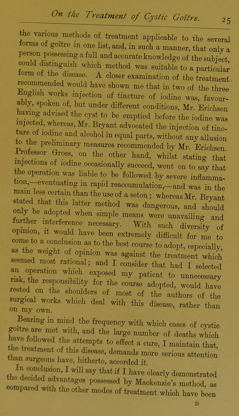 25 the various methods of treatment applicable to the several forms of goitre in one list, and, in such a manner, that only a person possessing a full and accurate knowledge of the subject could distinguish which method was suitable to a particular form of the disease. A closer examination of the treatment recommended would have shown me that in two of the three -English works injection of tincture of iodine was, favour- ably, spoken of, but under different conditions, Mr. Erichsen having advised the cyst to be emptied before the iodine was injected, whereas, Mr. Bryant advocated the injection of tinc- ture of iodine and alcohol in equal parts, without any allusion to ttie preliminary measures recommended by Mr. Erichsen Professor Gross, on the other hand, whilst stating that injections of iodine occasionally succeed, went on to say that the operation was liable to be foUowed by severe inflamma- tion-eventuating in rapid reaccumulation,-and was in the Tt7* 1 ?la-n ^ me °f a Set0n w Ws Bryant statedthzt this latter method was dangerous, and should only be adopted when simple means were unavailing and further interference necessary. With such diversity of opinion, it would have been extremely difficult for me to come to a conclusion as to the best course to adopt, especiaUy, as the weight of opinion was against the treatment which seemed most rational; and I consider that had I selected an operation which exposed my patient to unnecessary rested on the shoulders of most of the authors of the surgical works which deal with this disease, rather than on my own. Bearing in mind the frequency with which eases of cystic goitre are met with, and the large number of deaths which theVtr^°Wed t0 eff6Ct a CUre' 1 mai»tain that, he treatment of this disease, demands more serious attention than surgeons have, hitherto, accorded it theleZtrT ^^ 1 haV6 ^demonstrated 1T P088e88ed hy Benzie's method, as compared with the other modes of treatment which have been