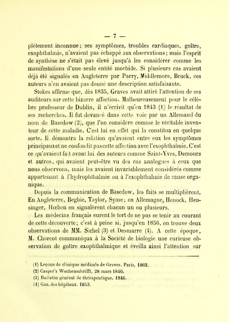 plétement inconnue; ses symptôn:ies, troubles cardiaques, goitre, exophlhaimie, n'avaient pas échappé aux observations ; mais l'esprit de synthèse ne s'était pas élevé jusqu'à les considérer comme les manifestations d'une seule entité morbide. Si plusieurs cas avaient déjà été signalés en Angleterre par Parry, Middlemore, Bruck, ces auteurs n'en avaient pas donné une description satisfaisante. Stokes affirme que, dès 1835, Graves avait attiré l'attention de ses auditeurs sur cette bizarre afTection. Malheureusement pour le célè- bre professeur de Dublin, il n'écrivit qu'en 1843 (1) le résultat de ses recherches. Il fut devancé dans celte voie par un Allemand du nom de Basedow (2), que l'on considère comme le véritable inven- teur de cette maladie. C'est lui en effet qui la constitua en quelque sorte. Il démontra la relation qu'avaient entre eux les symptômes principauxet ne confondit pascette afTection avecl'exophthalmie. C'est ce qu'avaient fait avant lui des auteurs comme Sainl-Yves, Demours et autres, qui avaient peut-être vu des cas analogues à ceux que nous observons, mais les avaient invariablement considérés comme appartenant à l'hydrophlhalmie ou à l'exophthalmie de cause orga- nique. Depuis la communication de Basedow, les faits se multiplièrent. En Angleterre, Begbie, Taylor, Syme ; en Allemagne, Ilenock, Heu- singer, Hœben en signalèrent chacun un ou plusieurs. Les médecins français eurent le tort de ne pas se tenir au courant de cette découverte ; c'est à peine si, jusqu'en 1856, on trouve deux observations de MM. Siebel (3) et Desmarre (4). A cette époque, M. Charcot communiqua à la Société de biologie une curieuse ob- servation de goitre exophthalmique et éveilla ainsi l'attention sur (1) Leçons de clinique médicale de frraves. Paris, 1862. (2) Casper's Woclienschrifft, 28 mars 1840. (3) Bulletin générai de ttiérapeutique. 1846. (A) Gaz. des hôpitaux. 1853.