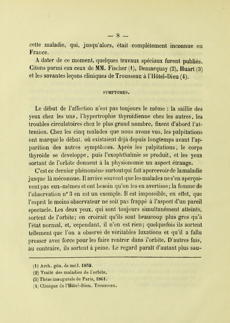 celte maladie, qui, jusqu'alors, était complètement inconnue en France. A dater de ce moment, quelques travaux spéciaux furent publiés. Citons parmi eux ceux de MM. Fischer (1), Demarquay (2), Huart (3) et les savantes leçons cliniques de Trousseau à l'Hôtel-Dieu (4). SYMPTOMES. Le début de l'affection n'est pas toujours le même : la saillie des yeux chez les uns, l'hypertrophie thyroïdienne chez les autres, les troubles circulatoires chez le plus grand nombre, fixent d'abord l'at- teniion. Chez les cinq malades que nous avons vus, les palpitations ont marqué le début, où existaient déjà depuis longtemps avant l'ap- parition des autres symptômes. Après les palpitations, le corps thyroïde se développe, puis l'exophthalmie se produit, et les yeux sortant de l'orbite donnent à la physionomie un aspect étrange. C'est ce dernier phénomène surtoutqui fait apercevoirde lamaladie jusque là méconnue. 11 arrive souvent que les malades ne s'en aperçoi- vent pas eux-mêmes et ont besoin qu'on les en avertisse; la femme de l'observation n° 3 en est un exemple. Il est impossible, en etlet, que l'esprit le moins observateur ne soit pas frappé à l'aspect d'un pareil spectacle. Les deux yeux, qui sont toujours simultanément atteints, sortent de l'orbite; on croirait qu'ils sont beaucoup plus gros qu'à l'état normal, et, cependant, il n'en est rien; quelquefois ils sortent tellement que l'on a observé de véritables luxations et qu'il a fallu presser avec force pour les faire rentrer dans i'orbite. D'autres fois, au contraire, ils sortent à peine. Le regard paraît d'autant plus sau- (1) Arch. gén. deméJ. 1859. (2) Traité des maladies de l'orbite. (3) Thèse inaugurale de Paris, 1861. (4; Clinique de l'Hôteî-Dieu. Trousseau.