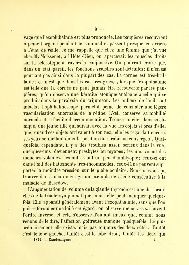 vage que l'exophlbalmie est plus prononcée. Les paupières recouvrent à peine l'organe pendant le sommeil et passent presque en arrière à l'état de veille. Je me rappelle que chez une femme que j'ai vue chez M. Moissenet, à l'Hôtel-Dieu, on apercevait les muscles droits sur la sclérotique à travers la conjonctive. On pourrait croire que, dans un état pareil, les fonctions visuelles sont détruites; il n'en est pourtant pas ainsi dans la plupart des cas. La cornée est très-bril- lante; ce n'est que dans les cas très-graves, lorsque l'exophthalmie est telle que la cornée ne peut jamais être recouverte par les pau- pières, qu'on observe une kératite atonique analogue à celle qui se produit dans la paralysie du trijumeau. Les milieux de l'œil sont intacts; l'ophthalmoscope permet à peine de constater une légère vascularisation anormale, de la réline. L'œil conserve sa mobilité normale et sa facilité d'accommodation. Trousseau cite, dans sa cli- nique, une jeune fille qui suivait avec la vue les objets si près d'elle, que, quand ces objets arrivaient à son nez, elle les regardait encore, ses yeux se mettant dans la position du strabisme convergent. Quel- quefois, cependant, il y a des troubles assez sérieux dans la vue; quelques-uns deviennent presbytes ou myopes; les uns voient des mouches volantes, les autres ont un peu d'amblyopie; ceux-ci ont dans l'œil des battements très-incommodes, ceux-là ne peuvent sup- porter la moindre pression sur le globe oculaire. Nous n'avons pu trouver dans aucun ouvrage un exemple de cécité consécutive à la maladie de Basedow. L'augmentation de volume de la glande thyroïde est une des bran ches de la triade symptomatique, mais elle peut manquer quelque- fois. Elle apparaît généralement avant l'exophthalmie, sans que l'on puisse formuler une loi à cet égard ; on observe même assez souvent l'ordre inverse, et cela s'observe d'autant mieux que, comme nous venons de le dire, l'affection goitreuse manque quelquefois. Le plus ordinairement elle existe, mais pas toujours des deux côtés. Tantôt c'est le lobe gauche, tantôt c'est le lobe droit, tantôt les deux qui 1872. — Caudesaigues. 2