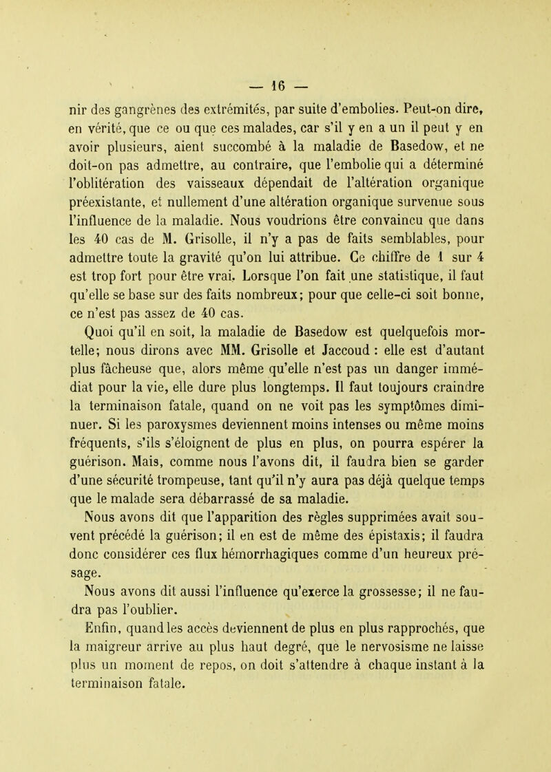 nir des gangrènes des extrémités, par suite d'embolies. Peut-on dire, en vérité, que ce ou que ces malades, car s'il y en a un il peut y en avoir plusieurs, aient succombé à la maladie de Basedow, et ne doit-on pas admettre, au contraire, que l'embolie qui a déterminé l'oblitération des vaisseaux dépendait de l'altération organique préexistante, et nullement d'une altération organique survenue sous l'influence de la maladie. Nous voudrions être convaincu que dans les 40 cas de M. Grisolle, il n'y a pas de faits semblables, pour admettre toute la gravité qu'on lui attribue. Ce chifîre de 1 sur 4 est trop fort pour être vrai, Lorsque l'on fait une statistique, il faut qu'elle se base sur des faits nombreux; pour que celle-ci soit bonne, ce n'est pas assez de 40 cas. Quoi qu'il en soit, la maladie de Basedow est quelquefois mor- telle; nous dirons avec MM. Grisolle et Jaccoud : elle est d'autant plus fâcheuse que, alors même qu'elle n'est pas un danger immé- diat pour la vie, elle dure plus longtemps. Il faut toujours craindre la terminaison fatale, quand on ne voit pas les symptômes dimi- nuer. Si les paroxysmes deviennent moins intenses ou même moins fréquents, s'ils s'éloignent de plus en plus, on pourra espérer la guérison. Mais, comme nous l'avons dit, il faudra bien se garder d'une sécurité trompeuse, tant qu'il n'y aura pas déjà quelque temps que le malade sera débarrassé de sa maladie. Nous avons dit que l'apparition des règles supprimées avait sou- vent précédé la guérison; il en est de même des épistaxis; il faudra donc considérer ces flux hémorrhagiques comme d'un heureux pré- sage. Nous avons dit aussi l'influence qu'exerce la grossesse; il ne fau- dra pas l'oublier. Enfin, quand les accès deviennent de plus en plus rapprochés, que la maigreur arrive au plus haut degré, que le nervosisme ne laisse plus un moment de repos, on doit s'attendre à chaque instant à la terminaison fatale.