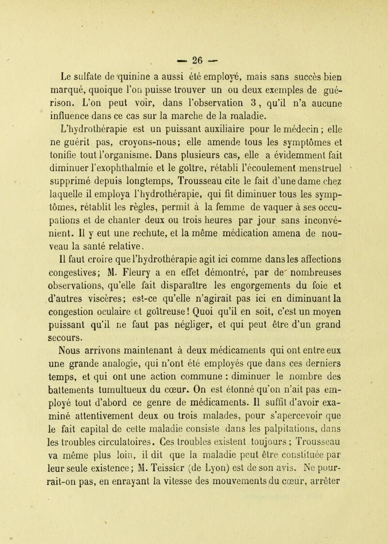 Le sulfate de quinine a aussi été employé, mais sans succès bien marqué, quoique l'on puisse trouver un ou deux exemples de gué- rison. L'on peut voir, dans l'observation 3, qu'il n'a aucune influence dans ce cas sur la marche de la maladie. L'hydrothérapie est un puissant auxiliaire pour le médecin ; elle ne guérit pas, croyons-nous; elle amende tous les symptômes et tonifie tout l'organisme. Dans plusieurs cas, elle a évidemment fait diminuer l'exophthalmie et le goitre, rétabli l'écoulement menstruel supprimé depuis longtemps. Trousseau cite le fait d'une dame chez laquelle il employa l'hydrothérapie, qui fit diminuer tous les symp- tômes, rétablit les règles, permit à la femme de vaquer à ses occu- pations et de chanter deux ou trois heures par jour sans inconvé- nient. 11 y eut une rechute, et la même médication amena de nou- veau la santé relative. Il faut croire que l'hydrothérapie agit ici comme dans les affections congestives; M. Fleury a en etTet démontré, par de nombreuses observations, qu'elle fait disparaître les engorgements du foie et d'autres viscères; est-ce qu'elle n'agirait pas ici en diminuant la congestion oculaire et goitreuse ! Quoi qu'il en soit, c'est un moyen puissant qu'il ne faut pas négliger, et qui peut être d'un grand secours. Nous arrivons maintenant à deux médicaments qui ont entre eux une grande analogie, qui n'ont été employés que dans ces derniers temps, et qui ont une action commune : diminuer le nombre des battements tumultueux du cœur. On est étonné qu'on n'ait pas em- ployé tout d'abord ce genre de médicaments. Il suffit d'avoir exa- miné attentivement deux ou trois malades, pour s'apercevoir que le fait capital de cette maladie consiste dans les palpitations, dans les troubles circulatoires. Ces troubles existent toujours ; Trousseau va même plus loin, il dit que la maladie peut être constituée par leur seule existence ; M. Teissier (de Lyon) est de son avis. Ne puur- rait-on pas, en enrayant la vitesse des mouvements du cœur, arrêter