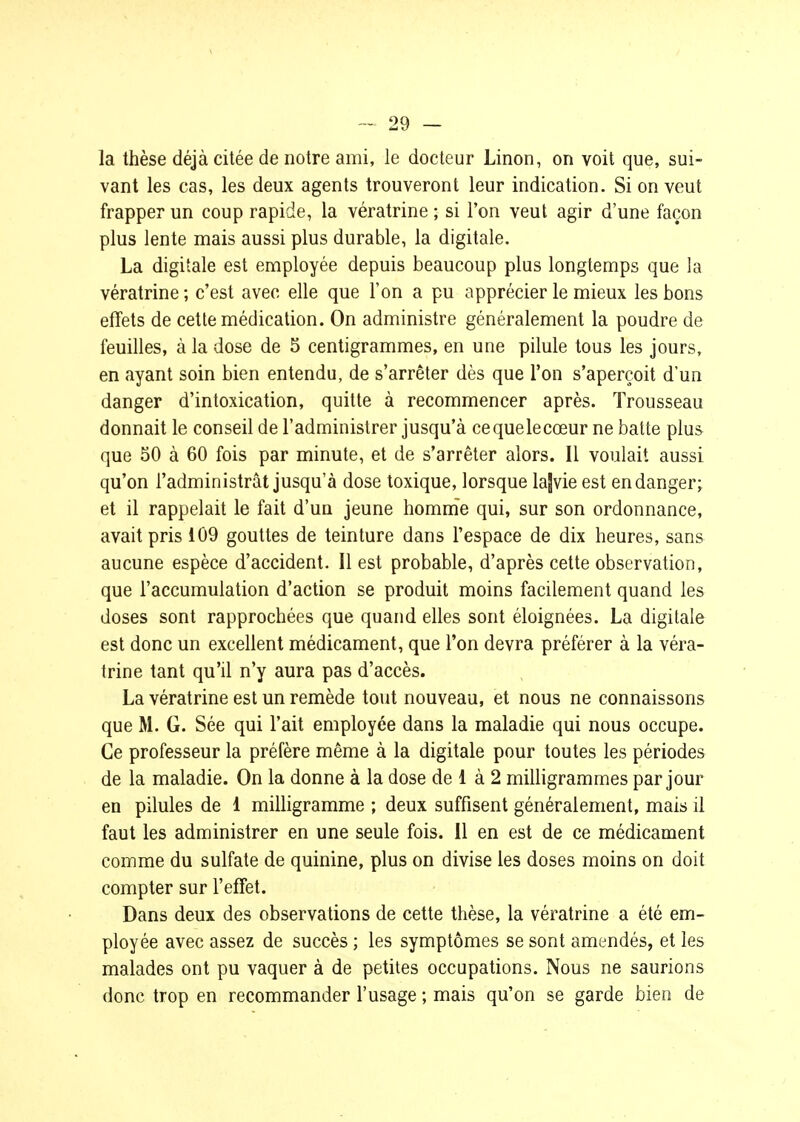 la thèse déjà citée de notre ami, le docteur Linon, on voit que, sui- vant les cas, les deux agents trouveront leur indication. Si on veut frapper un coup rapide, la vératrine ; si l'on veut agir d'une façon plus lente mais aussi plus durable, la digitale. La digitale est employée depuis beaucoup plus longtemps que la vératrine; c'est avec elle que l'on a pu apprécier le mieux les bons effets de cette médication. On administre généralement la poudre de feuilles, à la dose de 5 centigrammes, en une pilule tous les jours, en ayant soin bien entendu, de s'arrêter dès que l'on s'aperçoit d'un danger d'intoxication, quitte à recommencer après. Trousseau donnait le conseil de l'administrer jusqu'à cequelecœur ne batte plus que 50 à 60 fois par minute, et de s'arrêter alors. Il voulait aussi qu'on l'administrât jusqu'à dose toxique, lorsque lajvie est en danger; et il rappelait le fait d'un jeune homm'e qui, sur son ordonnance, avait pris 109 gouttes de teinture dans l'espace de dix heures, sans aucune espèce d'accident. Il est probable, d'après cette observation, que l'accumulation d'action se produit moins facilement quand les doses sont rapprochées que quand elles sont éloignées. La digitale est donc un excellent médicament, que l'on devra préférer à la véra- trine tant qu'il n'y aura pas d'accès. La vératrine est un remède tout nouveau, et nous ne connaissons que M. G. Sée qui l'ait employée dans la maladie qui nous occupe. Ce professeur la préfère même à la digitale pour toutes les périodes de la maladie. On la donne à la dose de 1 à 2 milligrammes par jour en pilules de 1 milligramme ; deux suffisent généralement, mais il faut les administrer en une seule fois. Il en est de ce médicament comme du sulfate de quinine, plus on divise les doses moins on doit compter sur l'effet. Dans deux des observations de cette thèse, la vératrine a été em- ployée avec assez de succès ; les symptômes se sont amendés, et les malades ont pu vaquer à de petites occupations. Nous ne saurions donc trop en recommander l'usage ; mais qu'on se garde bien de