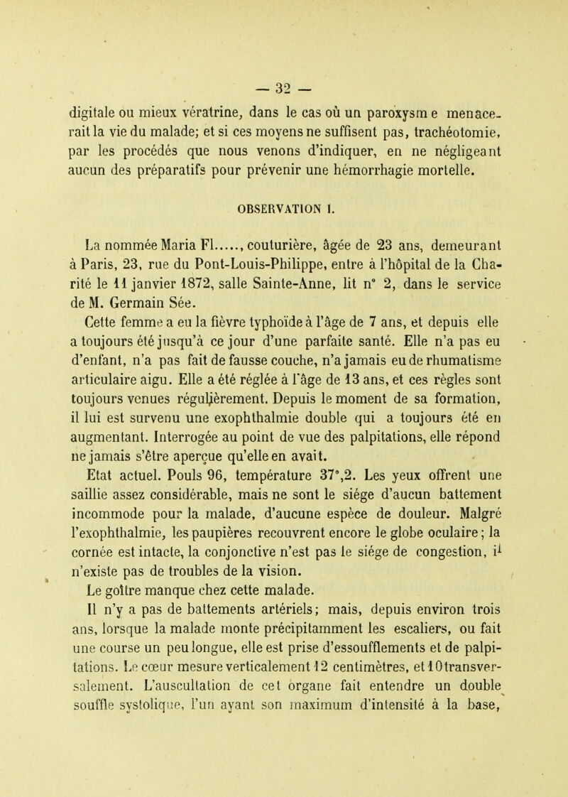 digitale ou mieux vératrine, dans le cas où un paroxysm e menace- rait la vie du malade; et si ces moyens ne suffisent pas, trachéotomie, par les procédés que nous venons d'indiquer, en ne négligeant aucun des préparatifs pour prévenir une hémorrhagie mortelle. OBSERVATION 1. La nommée Maria Fl .couturière, âgée de 23 ans, demeurant à Paris, 23, rue du Pont-Louis-Philippe, entre à l'hôpital de la Cha- rité le 11 janvier 1872, salle Sainte-Anne, lit n 2, dans le service de M. Germain Sée. Cette femme a eu la fièvre typhoïde à l'âge de 7 ans, et depuis elle a toujours été jusqu'à ce jour d'une parfaite santé. Elle n'a pas eu d'enfant, n'a pas fait de fausse couche, n'a jamais eu de rhumatisme articulaire aigu. Elle a été réglée à l'âge de 13 ans, et ces règles sont toujours venues réguljièrement. Depuis le moment de sa formation, il lui est survenu une exophthalmie double qui a toujours été en augmentant. Interrogée au point de vue des palpitations, elle répond ne jamais s'être aperçue qu'elle en avait. Etat actuel. Pouls 96, température 37'',2. Les yeux offrent une saillie assez considérable, mais ne sont le siège d'aucun battement incommode pour la malade, d'aucune espèce de douleur. Malgré l'exophthalmie, les paupières recouvrent encore le globe oculaire ; la cornée est intacte, la conjonctive n'est pas le siège de congestion, i^ n'existe pas de troubles de la vision. Le goitre manque chez cette malade. Il n'y a pas de battements artériels; mais, depuis environ trois ans, lorsque la malade monte précipitamment les escaliers, ou fait une course un peu longue, elle est prise d'essoufflements et de palpi- tations. Le cœur mesure verticalement 12 centimètres, et lOtransver- salement. L'auscultation de cet organe fait entendre un double souffle syslolique, l'un ayant son maximum d'intensité à la base,