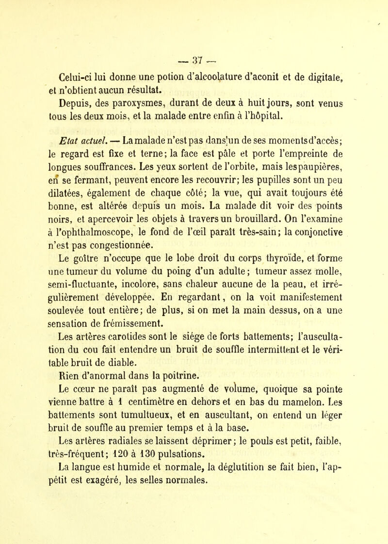 Celui-ci lui donne une potion d'alcoolature d'aconit et de digitale, et n'obtient aucun résultat. Depuis, des paroxysmes, durant de deux à huit jours, sont venus tous les deux mois, et la malade entre enfm à l'hôpital. Etat actuel. — La malade n'est pas dans'un de ses moments d'accès; le regard est fixe et terne ; la face est pâle et porte l'empreinte de longues souffrances. Les yeux sortent de l'orbite, mais les paupières, en se fermant, peuvent encore les recouvrir; les pupilles sont un peu dilatées, également de chaque côté; la vue, qui avait toujours été bonne, est altérée depuis un mois. La malade dit voir des points noirs, et apercevoir les objets à travers un brouillard. On l'examine à l'ophthalmoscope, le fond de l'œil paraît très-sain; la conjonctive n'est pas congestionnée. Le goitre n'occupe que le lobe droit du corps thyroïde, et forme une tumeur du volume du poing d'un adulte; tumeur assez molle, semi-fluctuante, incolore, sans chaleur aucune de la peau, et irré- gulièrement développée. En regardant, on la voit manifestement soulevée tout entière; de plus, si on met la main dessus, on a une sensation de frémissement. Les artères carotides sont le siège de forts battements; l'ausculta- tion du cou fait entendre un bruit de souffle intermittent et le véri- table bruit de diable. Rien d'anormal dans la poitrine. Le cœur ne paraît pas augmenté de volume, quoique sa pointe vienne battre à 1 centimètre en dehors et en bas du mamelon. Les battements sont tumultueux, et en auscultant, on entend un léger bruit de souffle au premier temps et à la base. Les artères radiales se laissent déprimer ; le pouls est petit, faible, très-fréquent; 120 à 130 pulsations. La langue est humide et normale, la déglutition se fait bien, l'ap- pétit est exagéré, les selles normales.
