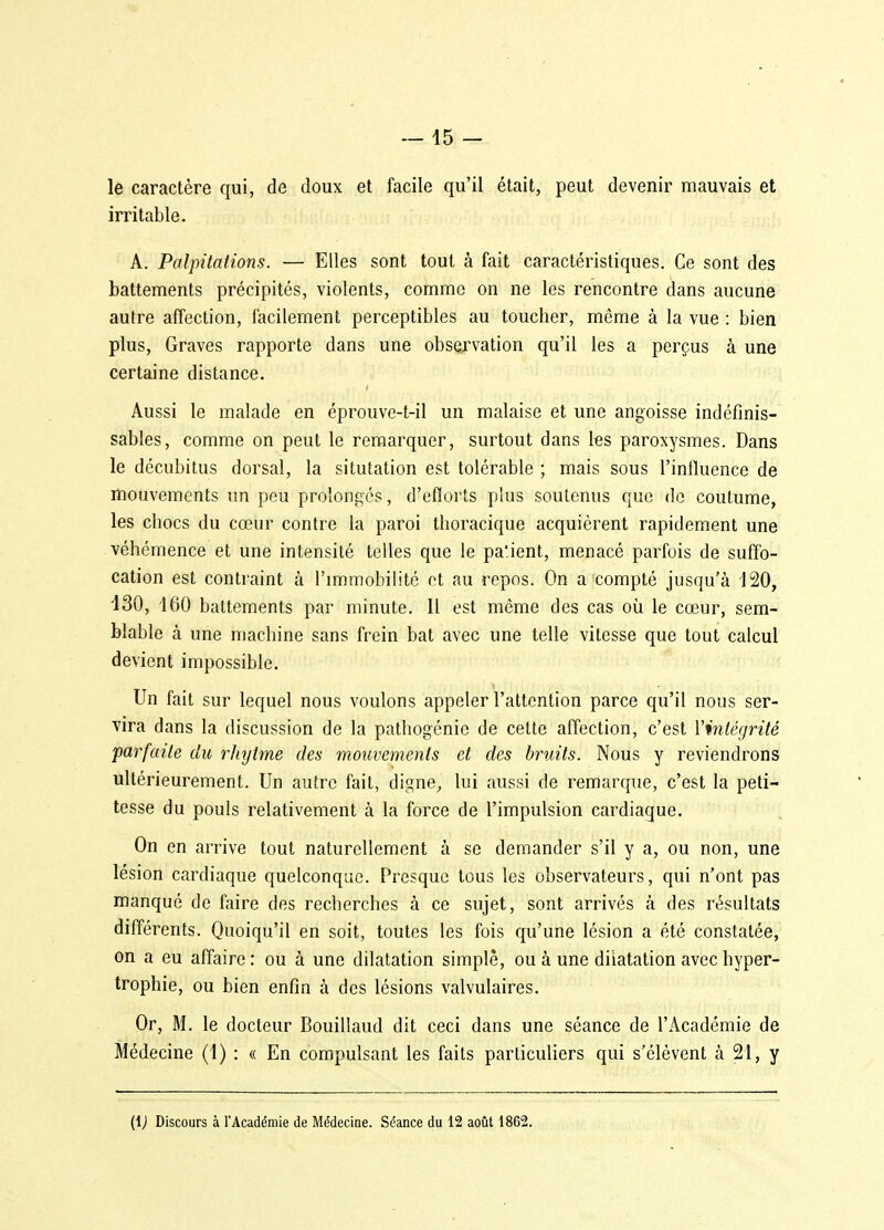 - 15 - le caractère qui, de doux et facile qu'il était, peut devenir mauvais et irritable. A. Palpitations. — Elles sont tout à fait caractéristiques. Ce sont des battements précipités, violents, comme on ne les rencontre dans aucune autre affection, facilement perceptibles au toucher, même à la vue : bien plus. Graves rapporte dans une observation qu'il les a perçus à une certaine distance. Aussi le malade en éprouve-t-il un malaise et une angoisse indéfinis- sables, comme on peut le remarquer, surtout dans les paroxysmes. Dans le décubitus dorsal, la situtation est tolérable ; mais sous l'intluence de mouvements un peu prolongés, d'efforts plus soutenus que do coutume, les chocs du cœur contre la paroi thoracique acquièrent rapidement une véhémence et une intensité telles que le pa'ient, menacé parfois de suffo- cation est contraint à l'immobilité et au repos. On a compté jusqu'à 120, iSO, 160 battements par minute. 11 est même des cas où le cœur, sem- blable à une machine sans frein bat avec une telle vitesse que tout calcul devient impossible. Un fait sur lequel nous voulons appeler l'attention parce qu'il nous ser- vira dans la discussion de la pathogénic de cette affection, c'est l'intégrité parfaite du rhytme des mouvements et des bruits. Nous y reviendrons ultérieurement. Un autre fait, digne, lui aussi de remarque, c'est la peti- tesse du pouls relativement à la force de l'impulsion cardiaque. On en arrive tout naturellement à se demander s'il y a, ou non, une lésion cardiaque quelconque. Presque tous les observateurs, qui n'ont pas manqué de faire des recherches à ce sujet, sont arrivés à des résultats différents. Quoiqu'il en soit, toutes les fois qu'une lésion a été constatée, on a eu affaire : ou à une dilatation simple, ou à une dilatation avec hyper- trophie, ou bien enfin à des lésions valvulaires. Or, M. le docteur Bouillaud dit ceci dans une séance de l'Académie de Médecine (1) : « En compulsant les faits particuliers qui s'élèvent à 21, y