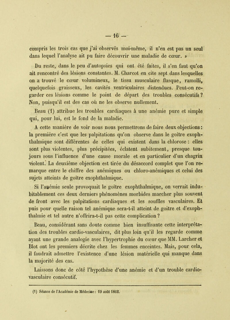 compris les trois cas que j'ai observés moi-même, il n'en est pas un seul dans lequel l'analyse ait pu faire découvrir une maladie de cœur. » Du reste, dans le peu d'autopsies qui ont été faites, il s'en faut qu'on ait rencontré des lésions constantes. M. Charcot en cite sept dans lesquelles on a trouvé le cœur volumineux, le tissu musculaire flasque, ramolli, quelquefois graisseux, les cavités ventriculaires distendues. Peut-on re- garder ces lésions comme le point de départ des troubles consécutifs ? Non, puisqu'il est des cas où ne les observe nullement. Beau (1) attribue les troubles cardiaques à une anémie pure et simple qui, pour lui, est le fond de la maladie. A cette manière de voir nous nous permettrons de faire deux objections : la première c'est que les palpitations qu'on observe dans le goitre exoph- thalmique sont différentes de celles qui existent dans la clilorose : elles sont plus violentes, plus précipitées, éclatent subitement, presque tou- jours sous l'influence d'une cause morale et en particulier d'un chagrin violent.' La deuxième objection est tirée du désaccord complet que l'on re- marque entre le chiffre des anémiques ou chloro-anémiques et celui des sujets atteints de goitre exophthalmique. Si l'anémie seule provoquait le goitre exophthalmique, on verrait indu- bitablement ces deux dei^niers phénomènes morbides marcher plus souvent de front avec les palpitations cardiaques et les souffles vasculaires. Et puis pour quelle raison tel anémique sera-t-il atteint de goitre et d'exoph- thalmie et tel autre n'offrira-t-il pas cette complication ? Beau, considérant sans doute comme bien insuffisante cette interpréta- tion des troubles cardio-vasculaires, dit plus loin qu'il les regarde comme ayant une grande analogie avec l'hypertrophie du cœur que MM. Larcheret Blot ont les premiers décrite chez les femmes enceintes. Mais, pour cela, il faudrait admettre l'existence d'une lésion matérielle qui manque dans la majorité des cas. Laissons donc de côté l'hypothèse d'une anémie et d'un trouble cardio- vasculaire consécutif. (1) Séance de l'Académie de Médecine : 19 août 1862.