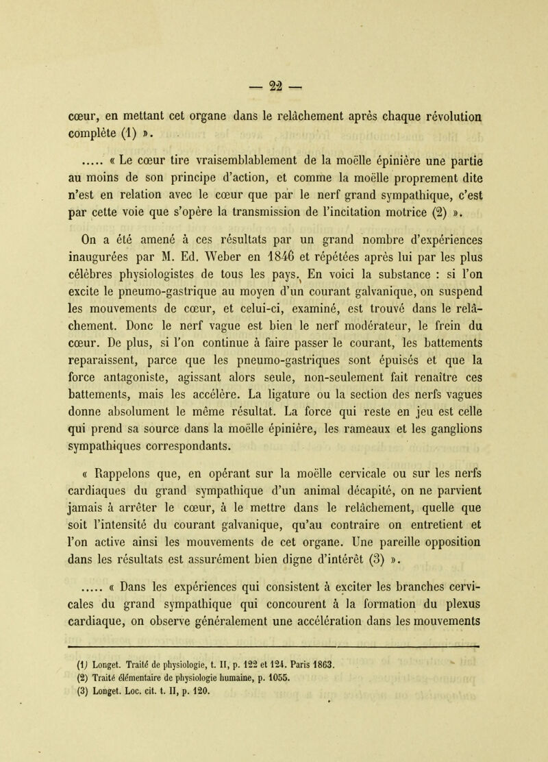 — 2-2 — cœur, en mettant cet organe dans le relâchement après chaque révolution complète (1) ». « Le cœur tire vraisemblablement de la moelle épinière une partie au moins de son principe d'action, et comme la moelle proprement dite n'est en relation avec le cœur que par le nerf grand sympathique, c'est par cette voie que s'opère la transmission de l'incitation motrice (2) ». On a été amené à ces résultats par un grand nombre d'expériences inaugurées par M. Ed. Weber en 1846 et répétées après lui par les plus célèbres physiologistes de tous les pays.^ En voici la substance : si l'on excite le pneumo-gastrique au moyen d'un courant galvanique, on suspend les mouvements de cœur, et celui-ci, examiné, est trouvé dans le relâ- chement. Donc le nerf vague est bien le nerf modérateur, le frein du cœur. De plus, si l'on continue à faire passer le courant, les battements reparaissent, parce que les pneumo-gastriques sont épuisés et que la force antagoniste, agissant alors seule, non-seulement fait renaître ces battements, mais les accélère. La ligature ou la section des nerfs vagues donne absolument le même résultat. La force qui reste en jeu est celle qui prend sa source dans la moëlle épinière, les rameaux et les ganglions sympathiques correspondants. « Rappelons que, en opérant sur la moëlle cervicale ou sur les nerfs cardiaques du grand sympathique d'un animal décapité, on ne parvient jamais à arrêter le cœur, à le mettre dans le relâchement, quelle que soit l'intensité du courant galvanique, qu'au contraire on entretient et l'on active ainsi les mouvements de cet organe. Une pareille opposition dans les résultats est assurément bien digne d'intérêt (3) ». « Dans les expériences qui consistent à exciter les branches cervi- cales du grand sympathique qui concourent à la formation du plexus cardiaque, on observe généralement une accélération dans les mouvements (1) Longet. Traité de physiologie, t. II, p. 122 et 124. Paris 1863. (2) Traité élémentaire de physiologie humaine, p. 1055. (3) Longet. Loc. cit. t. II, p. 120.