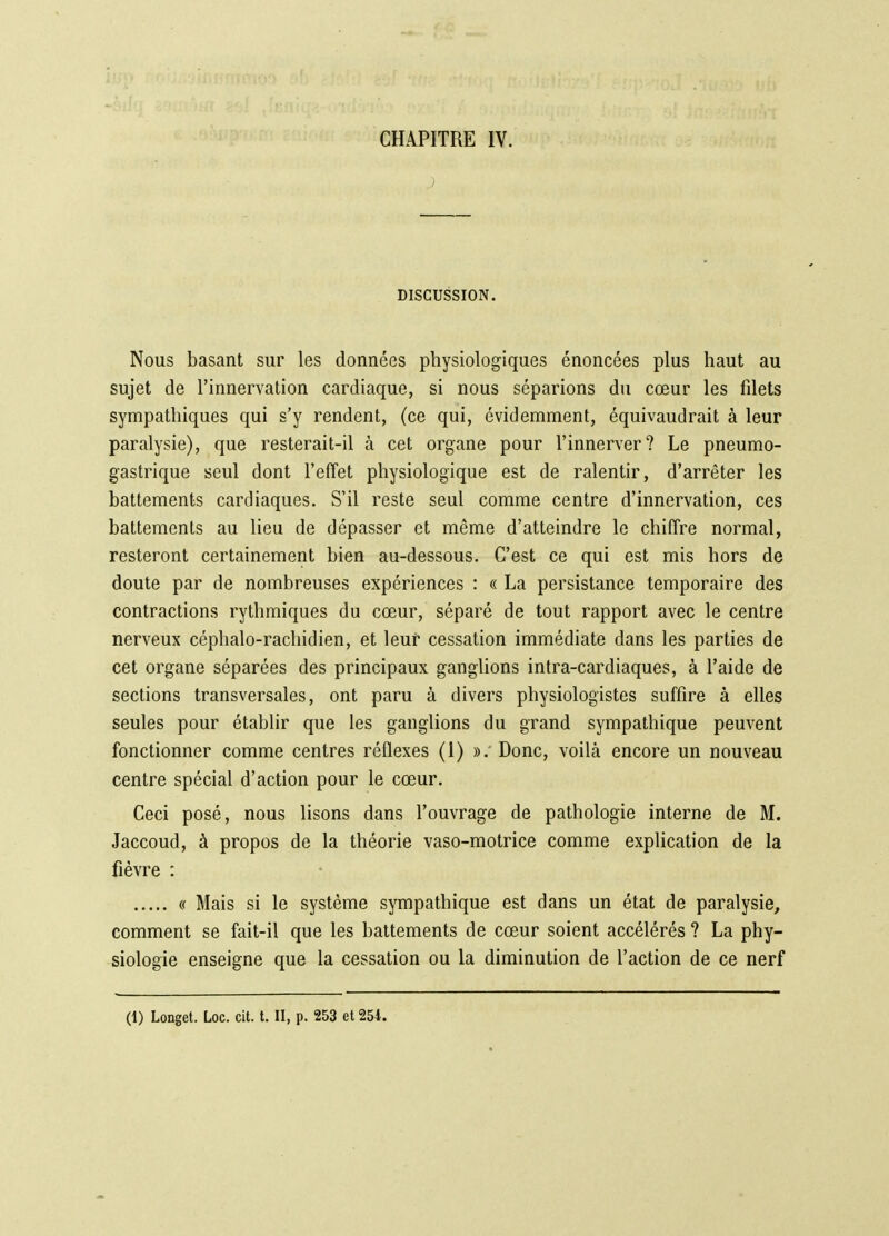 DISCUSSION. Nous basant sur les données physiologiques énoncées plus haut au sujet de l'innervation cardiaque, si nous séparions du cœur les filets sympathiques qui s'y rendent, (ce qui, évidemment, équivaudrait à leur paralysie), que resterait-il à cet organe pour l'innerver? Le pneumo- gastrique seul dont l'effet physiologique est de ralentir, d'arrêter les battements cardiaques. S'il reste seul comme centre d'innervation, ces battements au lieu de dépasser et même d'atteindre le chiffre normal, resteront certainement bien au-dessous. C'est ce qui est mis hors de doute par de nombreuses expériences : « La persistance temporaire des contractions rythmiques du cœur, séparé de tout rapport avec le centre nerveux céphalo-rachidien, et leur cessation immédiate dans les parties de cet organe séparées des principaux ganglions intra-cardiaques, à l'aide de sections transversales, ont paru à divers physiologistes suffire à elles seules pour établir que les ganglions du grand sympathique peuvent fonctionner comme centres réflexes (1) ». Donc, voilà encore un nouveau centre spécial d'action pour le cœur. Ceci posé, nous lisons dans l'ouvrage de pathologie interne de M. Jaccoud, à propos de la théorie vaso-motrice comme explication de la fièvre : « Mais si le système sympathique est dans un état de paralysie, comment se fait-il que les battements de cœur soient accélérés ? La phy- siologie enseigne que la cessation ou la diminution de l'action de ce nerf