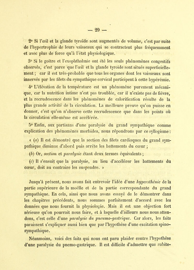 2» Si l'œil et la glande tyroïde sont augmentés de volume, c'est par suite de l'hypertrophie de leurs vaisseaux qui se contractent plus fréquemment et avec plus de force qu'à l'état physiologique. 3° Si le goitre et l'exophthalmie ont été les seuls phénomènes congestifs observés, c'est parce que l'œil et la glande tyroïde sont situés superficielle- ment ; car il est très-probable que tous les organes dont les vaisseaux sont innervés par les filets du sympathique cervical participent à cette hypérémie. 4° L'élévation de la température est un phénomène purement mécani- que, car la nutrition intime n'est pas troublée, car il n'existe pas de fièvre, et la recrudescence dans les phénomènes de calorification résulle de la plus grande activité de la circulation. La meilleure preuve qu'on puisse en donner, c'est qu'on n'observe cette recrudescence que dans les points où la circulation elle-même est accélérée. 5° Enfin, aux partisans d'une paralysie du grand sympathique comme explication des phénomènes morbides, nous répondrons par ce syllogisme : « (a) 11 est démontré que la section des filets cardiaques du grand sym- pathique diminue d'abord puis arrête les battements du cœur ; (6) Or, section et paralysie étant deux termes équivalents ; (c) Il s'ensuit que la paralysie, au lieu d'accélérer les battements du cœur, doit au contraire les suspendre. » Jusqu'à présent, nous avons fait entrevoir l'idée d'une hypersthénie de la partie supérieure de la moëlle et de la partie correspondante du grand sympathique. En cela, ainsi que nous avons essayé de le démontrer dans les chapitres précédents, nous sommes parfaitement d'accord avec les données que nous fournit la physiologie. Mais il est une objection fort sérieuse qu'on pourrait nous faire, et à laquelle d'ailleurs nous nous atten- dons, c'est celle d'une paralysie du pneumo-gastrique. Car alors, les faits paraissent s'expliquer aussi bien que par l'hypothèse d'une excitation spino- sympathique. Néanmoins, voici des faits qui nous ont paru plaider contre l'hypothèse d'une paralysie du pnemo-gastrique. Il est difficile d'admettre que subite-