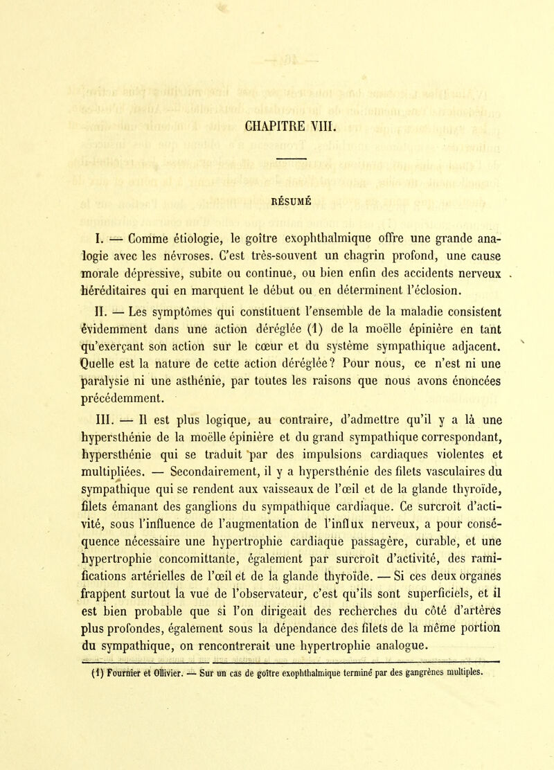 RÉSUMÉ I. — Comme étiologie, le goitre exophthalmique offre une grande ana- logie avec les névroses. C'est très-souvent un chagrin profond, une cause morale dépressive, subite ou continue, ou bien enfin des accidents nerveux héréditaires qui en marquent le début ou en déterminent l'éclosion. II. — Les symptômes qui constituent l'ensemble de la maladie consistent évidemment dans une action déréglée (1) de la moëlle épinière en tant qu'exerçant son action sur le cœur et du système sympathique adjacent. Quelle est la nature de cette action déréglée? Pour nous, ce n'est ni une iparalysie ni une asthénie, par toutes les raisons que nous avons énoncées précédemment. III. — Il est plus logique, au contraire, d'admettre qu'il y a là une hypersthénie de la moëlle épinière et du grand sympathique correspondant, hypersthénie qui se traduit par des impulsions cardiaques violentes et multipliées. — Secondairement, il y a hypersthénie des filets vasculaires du sympathique qui se rendent aux vaisseaux de l'œil et de la glande thyroïde, filets émanant des ganglions du sympathique cardiaque. Ce surcroît d'acti- vité, sous l'influence de l'augmentation de l'influx nerveux, a pour consé- quence nécessaire une hypertrophie cardiaque passagère, curable, et une hypertrophie concomittanle, également par surcroît d'activité, des rami- fications artérielles de l'œil et de la glande thytoïde. — Si ces deux organes frappent surtout la vue de l'observateur, c'est qu'ils sont superficiels, et il est bien probable que si l'on dirigeait des recherches du côté d'artères plus profondes, également sous la dépendance des filets de la même portion du sympathique, on rencontrerait une hypertrophie analogue. (1) Fourûier ét Ollivier. — Sur un cas de goitre exophthalmique termine' par des gangrènes multiples.