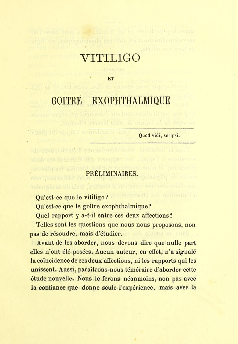 VITILIGO ET GOITRE EXOPHTHALMIQUE Quod vidi, scripsi. PRÉLIMINAIRES. Qu'est-ce que le vitilig-o? Qu'est-ce que le g-oître exophthalmique ? Quel rapport y a-t-il entre ces deux affections? Telles sont les questions que nous nous proposons, non pas de résoudre, mais d'étudier. Avant de les aborder, nous devons dire que nulle part elles n'ont été posées. Aucun auteur, en effet, n'a sig-nalé la coïncidence de ces deux affections, ni les rapports qui les unissent. Aussi, paraîtrons-nous téméraire d'aborder cette étude nouvelle. Nous le ferons néanmoins, non pas avec ia confiance que donne seule l'expérience, mais avec la