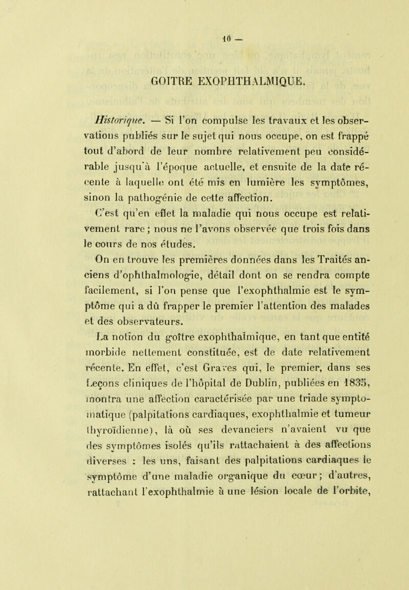 GOITRE EXOPHTHALMIQUE. Historique. — Si l'on compulse les travaux et les obser- vations publiés sur le sujet qui nous occupe, on est frappé tout d'abord de leur nombre relativement peu considé- rable jusqu'à l'époque actuelle, et ensuite de la date ré- cente à laquelle, ont été mis en lumière les symptômes, sinon la patliog-énie de cette affection. C'est qu'en effet la maladie qui nous occupe est relati- vement rare ; nous ne l'avons observée que trois fois dans le cours de nos études. On en trouve tes premières données dans les Traités an- ciens d'ophlhalmolog-ie, détail dont on se rendra compte facilement, si l'on pense que l'exophthalmie est îe sym- ptôme qui a dû frapper le premier l'attention des malades et des observateurs. La notion du g-oître exophthaîmique, en tant que entité morbide nettement constituée, est de date relativement récente. En effet, c'est Graves qui, le premier, dans ses Leçons cliniques de l'hôpital de Dublin, publiées en 1835, montra une affection caractérisée par une triade sympto- matique (palpitations cardiaques, exophthalmie et tumeur Miyroïdienne), là où ses devanciers n'avaient vu que des symptômes isolés qu'ils rattachaient à des affections diverses : les uns, faisant des palpitations cardiaques le symptôme d'une maladie org-anique du cœur; d'autres, rattachant l'exophthalmie à une lésion locale de l'orbite,