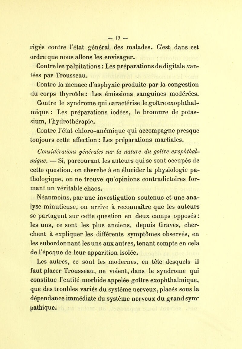 rigés contre l'état général des malades. C'est dans cet ordre que nous allons les envisag-er. Contre les palpitations: Les préparations de digitale van- tées par Trousseau. Contre la menace d'asphyxie produite par la congestion du corps thyroïde : Les émissions sanguines modérées. Contre le syndrome qui caractérise le goitre exophthal- mique : Les préparations iodées, le bromure de potas- sium, l'hydrothérapie. Contre l'état chloro-anémique qui accompagne presque toujours cette affection : Les préparations martiales. Comidérallons générales sur la nature du goitre exophthal- mique. — Si, parcourant les auteurs qui se sont occupés de cette question, on cherche à en élucider la physiologie pa- thologique, on ne trouve qu'opinions contradictoires for- mant un véritable chaos. Néanmoins, par une investigation soutenue et une ana- lyse minutieuse, on arrive à reconnaître que les auteurs se partagent sur cette question en deux camps opposés : les uns, ce sont les plus anciens, depuis Graves, cher- chent à expliquer les diff'érents symptômes observés, en les subordonnant les uns aux autres, tenant compte en cela de l'époque de leur apparition isolée. Les autres, ce sont les modernes, en tête desquels il faut placer Trousseau, ne voient, dans le syndrome qui constitue l'entité morbide appelée goitre exophthalmique, que des troubles variés du système nerveux, placés sous la dépendance immédiate du système nerveux du grand sym pathique.