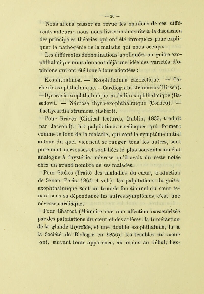 Nous allons passer en revue les opinions de ces diffé- rents auteurs; nous nous livrerons ensuite à la discussion des principales théories qui ont été invoquées pour expli- quer la pathog'énie de la maladie qui nous occupe. Les différentes dénominations appliquées au goître exo- phthalmique nous donnent déjà une idée des variétés d'o- pinions qui ont été tour à tour adoptées : Exophthalmos. — Exophthalmie cachectique. — Ca- chexie exophthalmique.—Cardiog'mUs strumosus(Hirsch). —Dyscrasie exophthalmique, maladie exophthalmique (Ba- sedow). — Névrose thyro-exophthalmique (Corlieu). — Tachycardia strumosa (Lebert). Pour Graves (Clinical lectures, Dublin, 1835, traduit par Jaccoud), les palpitations cardiaques qui forment comme le fond de la maladie, qui sont le symptôme initial autour du quel viennent se ranger tous les autres, sont purement nerveuses et sont liées le plus souvent à un état analog-ue à l'hystérie, névrose qu'il avait du reste notée chez un grand nombre de ses malades. Pour Stokes (Traité des maladies du cœur, traduction de Senac, Paris, 1864. 1 vol.), les palpitations du g-oître exophthalmique sont un trouble fonctionnel du cœur te- nant sous sa dépendance les autres symptômes, c'est une névrose cardiaque. Pour Charcot (Mémoire sur une afïection caractérisée par des palpitations du cœur et des artères, la tuméfaction de la g-lande thyroïde, et une double exophthalmie, lu à la Société de Biolog-ie en 1856), les troubles du cœur ont, suivant toute apparence, au moins au début, l'ex-