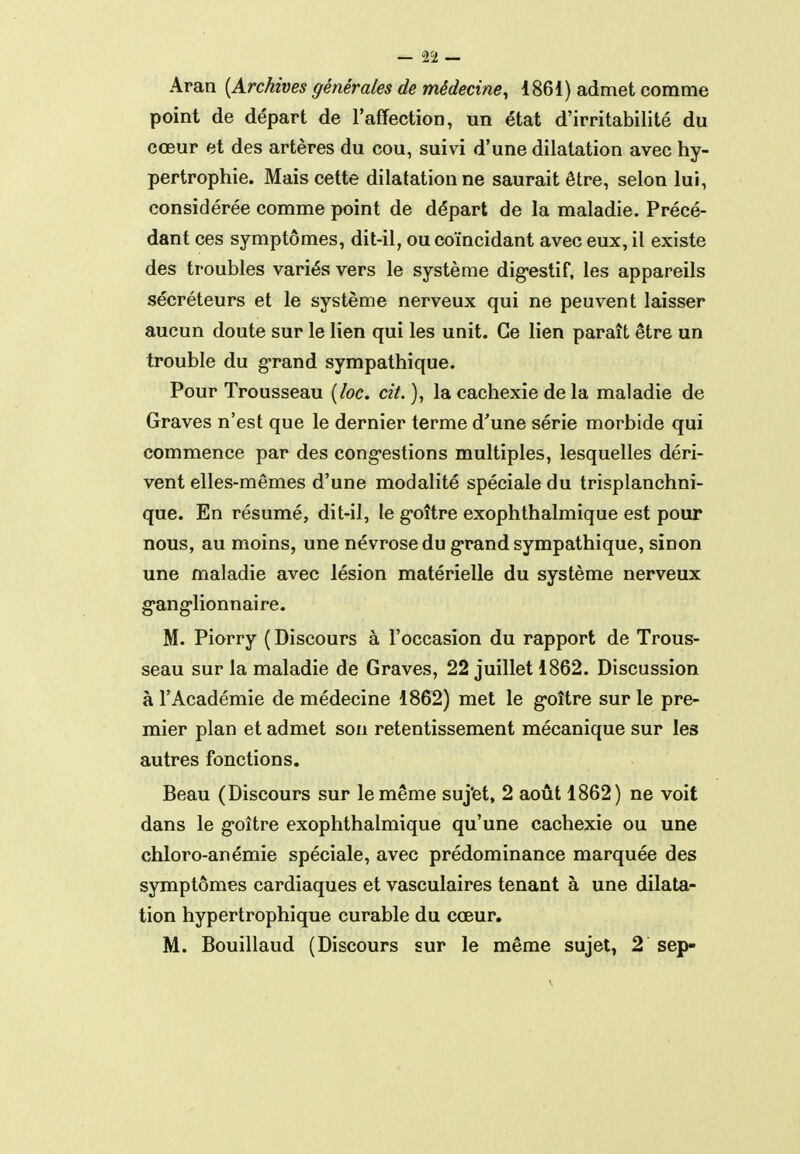 Aran [Archives générales de médecine^ 4861) admet comme point de départ de l'affection, un état d'irritabilité du cœur et des artères du cou, suivi d'une dilatation avec hy- pertrophie. Mais cette dilatation ne saurait être, selon lui, considérée comme point de départ de la maladie. Précé- dant ces symptômes, dit-il, ou coïncidant avec eux, il existe des troubles variés vers le système dig-estif, les appareils sécréteurs et le système nerveux qui ne peuvent laisser aucun doute sur le lien qui les unit. Ce lien paraît être un trouble du g-rand sympathique. Pour Trousseau [loc. cit. ), la cachexie de la maladie de Graves n'est que le dernier terme d'une série morbide qui commence par des congestions multiples, lesquelles déri- vent elles-mêmes d'une modalité spéciale du trisplanchni- que. En résumé, dit-il, le g-oître exophthalmique est pour nous, au moins, une névrose du grand sympathique, sinon une maladie avec lésion matérielle du système nerveux g-anglionnaire. M. Piorry ( Discours à l'occasion du rapport de Trous- seau sur la maladie de Graves, 22 juillet 1862. Discussion à l'Académie de médecine 1862) met le g-oître sur le pre- mier plan et admet son retentissement mécanique sur les autres fonctions. Beau (Discours sur le même suj'et, 2 août 1862) ne voit dans le goitre exophthalmique qu'une cachexie ou une chloro-anémie spéciale, avec prédominance marquée des symptômes cardiaques et vasculaires tenant à une dilata- tion hypertrophique curable du cœur. M. Bouillaud (Discours sur le même sujet, 2 sep-