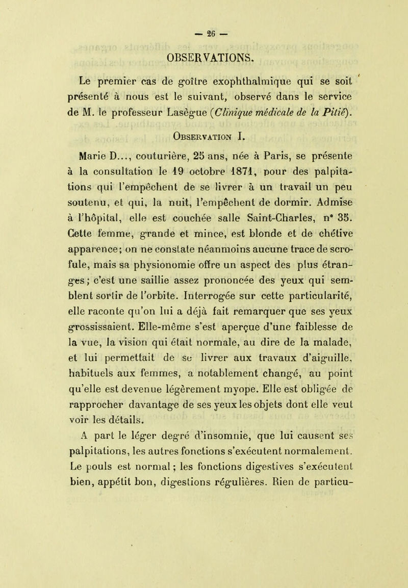 OBSERVATIONS. Le premier cas de g'oître exophthalmique qui se soit présenté à nous est le suivant, observé dans le service de M. le professeur Lasèg'ue {Clinique médicale de la Pitié). Observation I. Marie D..., couturière, 25 ans, née à Paris, se présente à la consultation le 49 octobre 1871, pour des palpita- tions qui l'empêchent de se livrer à un travail un peu soutenu, et qui, la nuit, l'empêchent de dormir. Admise à l'hôpital, elle est couchée salle Saint-Charles, n* 35. Cette femme, g*rande et mince, est blonde et de chétive apparence; on ne constate néanmoins aucune trace de scro- fule, mais sa physionomie offre un aspect des plus étran- gles ; c'est une saillie assez prononcée des yeux qui sem- blent sortir de l'orbite. Interrog-ée sur cette particularité, elle raconte qu'on lui a déjà fait remarquer que ses yeux grossissaient. Elle-même s'est aperçue d'une faiblesse de la vue, la vision qui était normale, au dire de la malade, et lui permettait de se livrer aux travaux d'aig-uille, habituels aux femmes, a notablement chang-é, au point qu'elle est devenue légèrement myope. Elle est oblig'ée de rapprocher davantage de ses yeux les objets dont elle veut voir les détails. A part le lég-er degré d'insomnie, que lui causent ses palpitations, les autres fonctions s'exécutent normalement. Le pouls est normal ; les fonctions dig-estives s'exécutent bien, appétit bon, dig-estions rég-ulières. Rien de particu-