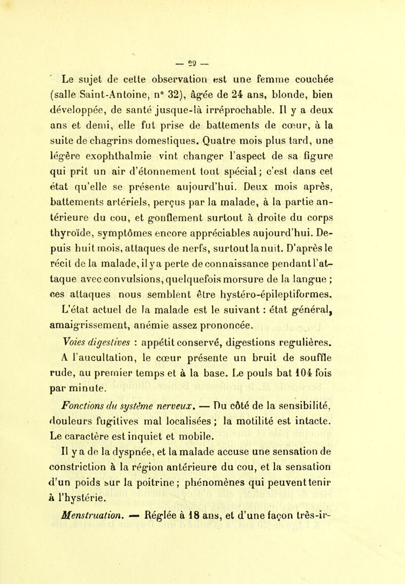 Le sujet de cette observation est une femme couchée (salle Saint-Antoine, n 32), âg-ée de 24 ans, blonde, bien développée, de santé jusque-là irréprochable. Il y a deux ans et demi, elle fut prise de battements de cœur, à la suite de chagrins domestiques. Quatre mois plus tard, une lég-ère exophthalmie vint chang*er l'aspect de sa figure qui prit un air d'étonnement tout spécial ; c'est dans cet état qu'elle se présente aujourd'hui. Deux mois après, battements artériels, perçus par la malade, à la partie an- térieure du cou, et g-onflement surtout à droite du corps thyroïde, symptômes encore appréciables aujourd'hui. De- puis huit mois, attaques de nerfs, surtout la nuit. D'après le récit de la malade, il y a perte de connaissance pendant l'at- taque avec convulsions, quelquefois morsure de la langue ; ces attaques nous semblent être hystéro-épileptiformes. L'état actuel de la malade est le suivant : état général, amaigrissement, anémie assez prononcée. Voies digestives : appétit conservé, digestions régulières. A l'aucultation, le cœur présente un bruit de souffle rude, au premier temps et à la base. Le pouls bat 104 fois par minute. Fonctions du système nerveux, — Du côté de la sensibilité, douleurs fugitives mal localisées ; la motilité est intacte. Le caractère est inquiet et mobile. Il y a de la dyspnée, et la malade accuse une sensation de constriction à la région antérieure du cou, et la sensation d'un poids sur la poitrine; phénomènes qui peuvent tenir à l'hystérie. Menstruation. — Réglée à 18 ans, et d'une façon très-ir-