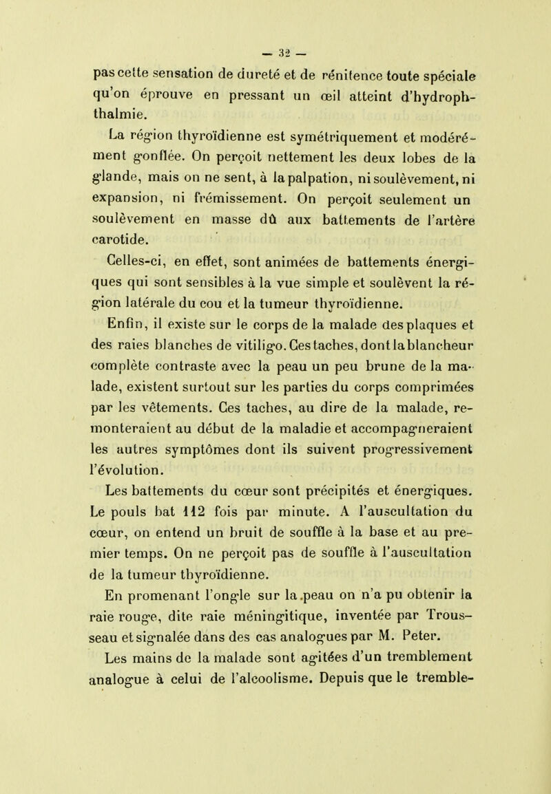 pas cette sensation de dureté et de rénifence toute spéciale qu'on éprouve en pressant un œil atteint d'hydroph- thaimie. La rég-ion thyroïdienne est symétriquement et modéré- ment g-onfïée. On perçoit nettement les deux lobes de la g-lande, mais on ne sent, à lapalpation, ni soulèvement, ni expansion, ni frémissement. On perçoit seulement un soulèvement en masse dû aux battements de l'artère carotide. Celles-ci, en effet, sont animées de battements énergi- ques qui sont sensibles à la vue simple et soulèvent la ré- g-ion latérale du cou et la tumeur thyroïdienne. Enfin, il existe sur le corps de la malade des plaques et des raies blanches de vitilig-o. Ces taches, dont la blancheur complète contraste avec la peau un peu brune de la ma- lade, existent surtout sur les parties du corps comprimées par les vêtements. Ces taches, au dire de la malade, re- monteraient au début de la maladie et accompag-neraient les autres symptômes dont ils suivent progressivement l'évolution. Les battements du cœur sont précipités et énerg'iques. Le pouls bat 112 fois par minute. A l'auscultation du cœur, on entend un bruit de souffle à la base et au pre- mier temps. On ne perçoit pas de souffle à l'auscultation de la tumeur thyroïdienne. En promenant l'ong-le sur la .peau on n'a pu obtenir la raie roug-e, dite raie méning-itique, inventée par Trous- seau etsig-nalée dans des cas analog-ues par M. Peter. Les mains de la malade sont ag-itées d'un tremblement analog-ue à celui de l'alcoolisme. Depuis que le tremble-