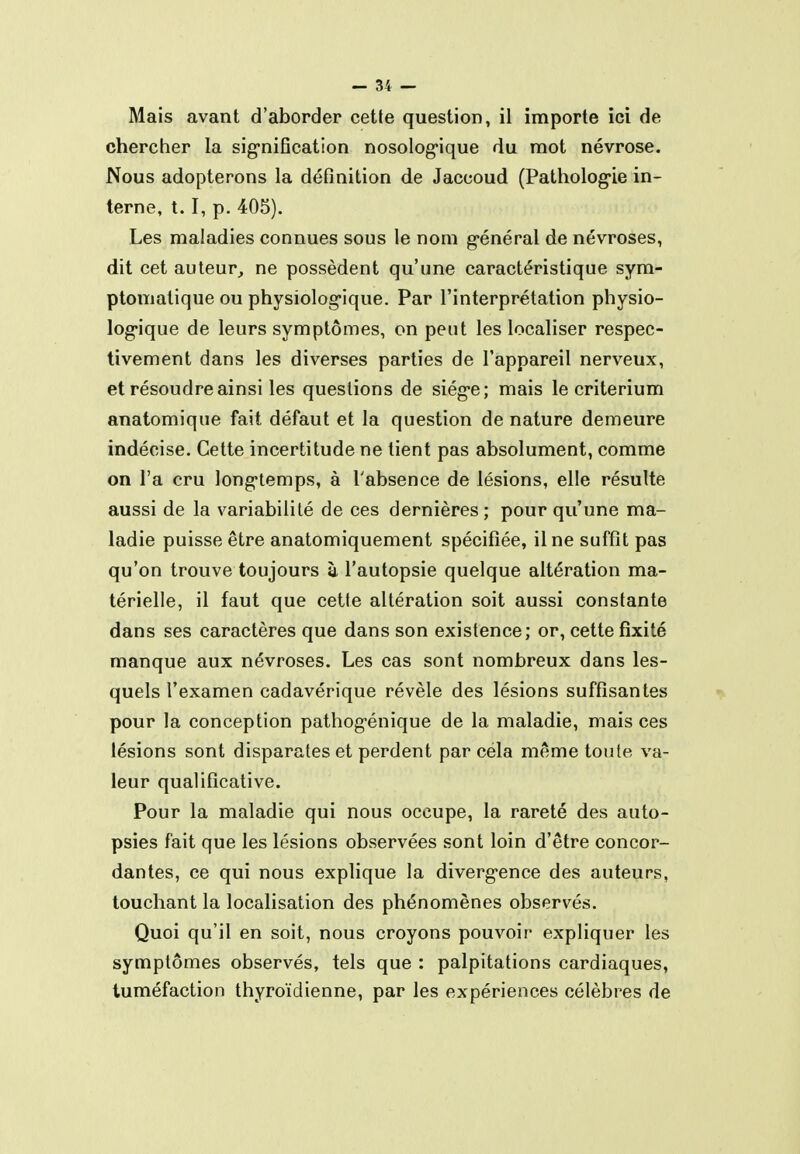 Mais avant d'aborder cette question, il importe ici de chercher la sig*niGcation nosolog-ique du mot névrose. Nous adopterons la définition de Jaccoud (Patholog-ie in- terne, 1.1, p. 405). Les maladies connues sous le nom g-énéral de névroses, dit cet auteur, ne possèdent qu'une caractéristique sym- ptomatique ou physiolog-ique. Par l'interprétation physio- log-ique de leurs symptômes, on peut les localiser respec- tivement dans les diverses parties de l'appareil nerveux, et résoudre ainsi les questions de siég'c; mais le critérium anatomique fait défaut et la question de nature demeure indécise. Cette incertitude ne lient pas absolument, comme on l'a cru long-temps, à l'absence de lésions, elle résulte aussi de la variabilité de ces dernières; pour qu'une ma- ladie puisse être anatomiquement spécifiée, il ne suffit pas qu'on trouve toujours à l'autopsie quelque altération ma- térielle, il faut que cette altération soit aussi constante dans ses caractères que dans son existence; or, cette fixité manque aux névroses. Les cas sont nombreux dans les- quels l'examen cadavérique révèle des lésions suffisantes pour la conception pathogénique de la maladie, mais ces lésions sont disparates et perdent par cela même toute va- leur qualificative. Pour la maladie qui nous occupe, la rareté des auto- psies fait que les lésions observées sont loin d'être concor- dantes, ce qui nous explique la diverg-ence des auteurs, touchant la localisation des phénomènes observés. Quoi qu'il en soit, nous croyons pouvoir expliquer les symptômes observés, tels que : palpitations cardiaques, tuméfaction thyroïdienne, par les expériences célèbres de