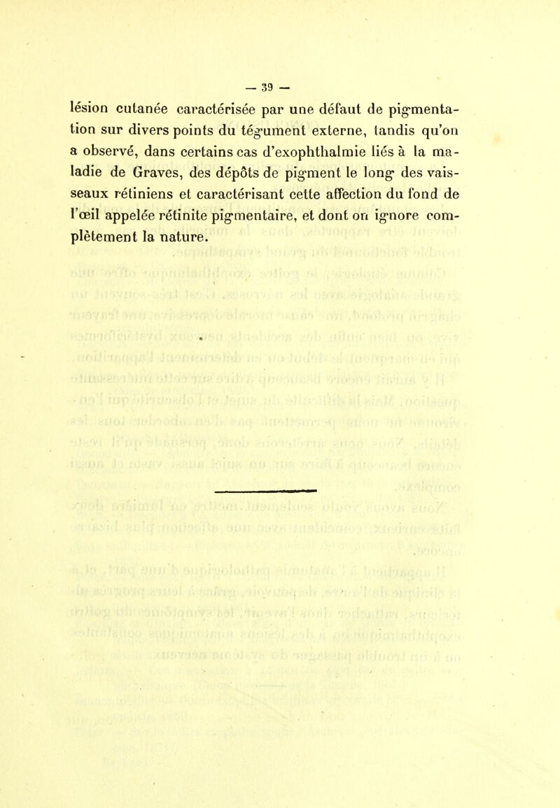 lésion cutanée caractérisée par une défaut de pig'menta- tion sur divers points du tég*ument externe, tandis qu'on a observé, dans certains cas d'exophthalmie liés à la ma- ladie de Graves, des dépôts de pig-ment le long* des vais- seaux rétiniens et caractérisant cette affection du fond de l'œil appelée rétinite pig'mentaire, et dont on ig-nore com- plètement la nature.