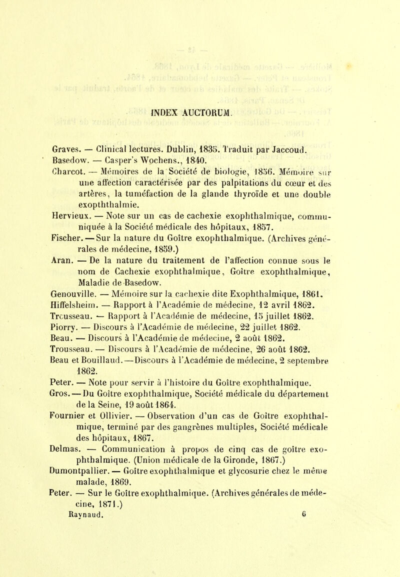 INDEX AUGTORUM. Graves. — Cliuical lectures. Dublin, 1835. Traduit par Jaccoud. Basedovv. — Casper's Wpchens., 1840. Charcot. — 3Iéînoires de la Société de biologie, l8oG. MéiTujice ssir uue affection caractérisée par des palpitations du cœur et des artères, la tuméfaction de la glande thyroïde et une double exopththalmie. Hervieux. — Note sur un cas de cachexie exophthalmique, commu- niquée à la Société médicale des hôpitaux, 1857. Fischer. — Sur la nature du Goitre exophthalmique. (Archives géné- rales de médecine, 1859.) Aran. — De la nature du traitement de l'afiection connue sous le nom de Cachexie exophthalmique, Goitre exophthalmique, Maladie de Basedow. Genouville. — Mémoire sur la cachexie dite Exophthalmique, 1861. Hiflfelsheiin. — Rapport à l'Académie de médecine, 12 avril 1862, Trousseau. ^ Rapport à l'Académie de médecine, 15 juillet 1862. Piorry. — Discours à l'Académie de médecine, 22 juillet 1862. Beau. — Discours à l'Académie de médecine, 2 août 1862. Trousseau. — Discours à l'Académie de médecine, 26 août 1862. Beau et Bouillaud.—Discours à l'Académie de médecine, 2 septembre 1862. Peter. — Note pour servir à l'histoire du Goitre exophthalmique. Gros. — Du Goitre exophthalmique, Société médicale du département delà Seine, 19 août 1864. Fournier et Ollivier. — Observation d'un cas de Goitre exophthal- mique, terminé par des gangrènes multiples, Société médicale des hôpitaux, 1867. Delmas. — Communication à propos de cinq cas de goitre exo- phthalmique. (Union médicale de la Gironde, 1867.) Dumontpallier. — Goitre exophthalmique et glycosurie chez le même malade, 1869. Peter. — Sur le Goitre exophthalmique. (Archives générales de méde- cine, 1871.) Raynaud. 6