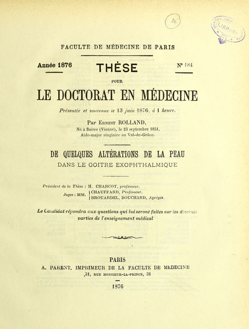 FACULTE DE MÉDECINE DE PARIS Année 1876 THÈSE ^* POUR LE DOCTORAT EN MÉDECINE Présentée et sot/lenae le 13 Juin 1876. d 1 heure. Par Ernest ROLLAND, Né à Saires (Vienne), le 23 septembre 1851, Aide-major stagiaire au Val-de-Grâce. DE QUELQUES ALTERATIONS DE LA PEAU DANS LE GOITRE EXOPHTHALMIQUE Président de la Thèse : M, CHARCOT, professeur. \ CHAUFFARD, Professeur. j BROUARDEL, BOUCHARD, Agrégés. Juges : MM. Le Candidat répondra aux questions qui lui seront faites sur les dioe-^^-set: parties de l'enseignement médical PARIS A. PARENT, IMPRIMEUR DE LA FACULTE DE MEDECINE ^31, RUE M0NSIEUR-Lls-PRI3StCB, 31 1376