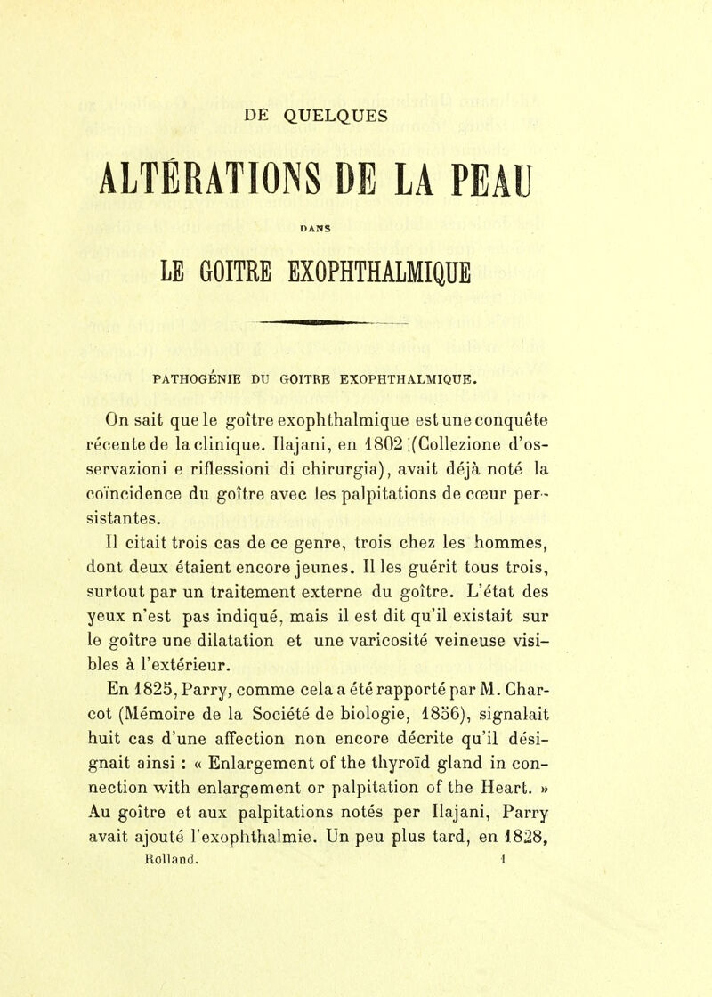 DE QUELQUES ALTÉRATIONS DE LA PEAU DANS LE GOITRE EXOPHTHALMIQUE PATHOGÉNIE DU GOITRE EXOPHTHALMIQUE. On sait que le goitre exophthalmique est une conquête récente de la clinique. Ilajani, en 1802 ;(Collezione d'os- servazioni e riflessioni di chirurgia), avait déjà noté la coïncidence du goitre avec les palpitations de cœur per- sistantes. Il citait trois cas de ce genre, trois chez les hommes, dont deux étaient encore jeunes. Il les guérit tous trois, surtout par un traitement externe du goitre. L'état des yeux n'est pas indiqué, mais il est dit qu'il existait sur le goitre une dilatation et une varicosité veineuse visi- bles à l'extérieur. En 1825, Parry, comme cela a été rapporté par M. Char- cot (Mémoire de la Société de biologie, I806), signalait huit cas d'une affection non encore décrite qu'il dési- gnait ainsi : « Enlargement of the thyroïd gland in con- nection with enlargement or palpitation of the Heart. » Au goitre et aux palpitations notés per Ilajani, Parry avait ajouté l'exoplithalmie. Un peu plus tard, en 1828, Rolland. l