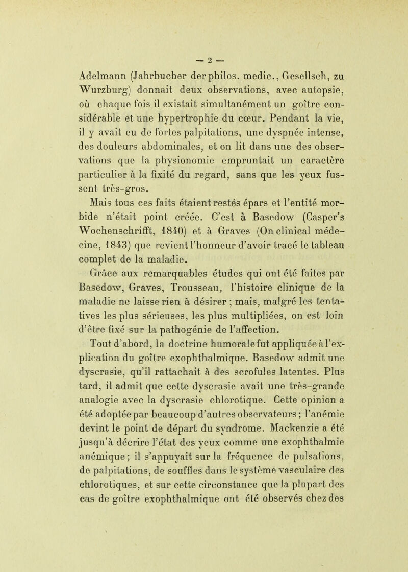 A-delmann (Jahrbucher derphilos, medic, Gesellsch, zu Wurzburg) donnait deux observations, avec autopsie, où chaque fois il existait simultanément un goitre con- sidérable et une hypertrophie du cœur. Pendant la vie, il y avait eu de fortes palpitations, une dyspnée intense, des douleurs abdominales, et on lit dans une des obser- vations que la physionomie empruntait un caractère particulier à la fixité du regard, sans que les yeux fus- sent très-gros. Mais tous ces faits étaient restés épars et l'entité mor- bide n'était point créée. C'est à Basedow (Gasper's WochenschrifTt, 1840) et à Graves (Onclinical méde- cine, 1843) que revient l'honneur d'avoir tracé le tableau complet de la maladie. Grâce aux remarquables études qui ont été faites par Basedow, Graves, Trousseau, l'histoire clinique de la maladie ne laisse rien à désirer ; mais, malgré les tenta- tives les plus sérieuses, les plus multipliées, on est loin d'être fixé sur la pathogénie de l'affection. Tout d'abord, la doctrine humorale fut appliquée à l'ex- plication du goitre exophthalmique. Basedow admit une dyscrasie, qu'il rattachait à des scrofules latentes. Plus tard, il admit que cette dyscrasie avait une très-grande analogie avec la dyscrasie chlorotique. Cette opinion a été adoptée par beaucoup d'autres observateurs ; l'anémie devint le point de départ du syndrome. Mackenzie a été jusqu'à décrire l'état des yeux comme une exophthalmie anémique; il s'appuyait sur la fréquence de pulsations, de palpitations, de souffles dans le système vasculaire des chlorotiques, et sur cette circonstance que la plupart des cas de goitre exophthalmique ont été observés chez des