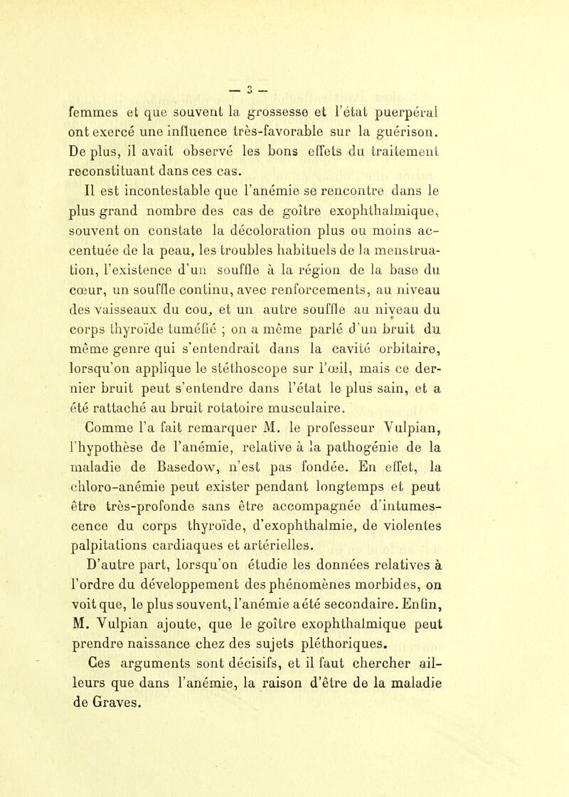 femmes et que souvent la, grossesse et l'état puerpéral ont exercé une influence très-favorable sur la guérison. De plus, il avait observé les bons effets du traitement reconstituant dans ces cas. Il est incontestable que l'anémie se rencontre dans le plus grand nombre des cas de goitre exoplithalmique, souvent on constate la décoloration plus ou moins ac- centuée de la peau, les troubles habituels de la menstrua- tion, l'existence d'un souffle à la région de la base du cœur, un souffle continu, avec renforcements, au niveau des vaisseaux du cou, et un autre souffle au niveau du corps thyroïde tuméflé ; on a même parlé d'un bruit du même genre qui s'entendrait dans la cavité orbitaire, lorsqu'on applique le stéthoscope sur l'œil, mais ce der- nier bruit peut s'entendre dans l'état le plus sain, et a été rattaché au bruit rotatoire musculaire. Comme l'a fait remarquer M. le professeur Vulpian, l'hypothèse de l'anémie, relative à la pathogénie de la maladie de Basedow, n'est pas fondée. En effet, la chloro-anémie peut exister pendant longtemps et peut être très-profonde sans être accompagnée d'intumes- cence du corps thyroïde, d'exophthalmie, de violentes palpitations cardiaques et artérielles. D'autre part, lorsqu'on étudie les données relatives à l'ordre du développement des phénomènes morbides, on voit que, le plus souvent, l'anémie aété secondaire. Enfm, M. Vulpian ajoute, que le goitre exophthalmique peut prendre naissance chez des sujets pléthoriques. Ces arguments sont décisifs, et il faut chercher ail- leurs que dans l'anémie, la raison d'être de la maladie de Graves.