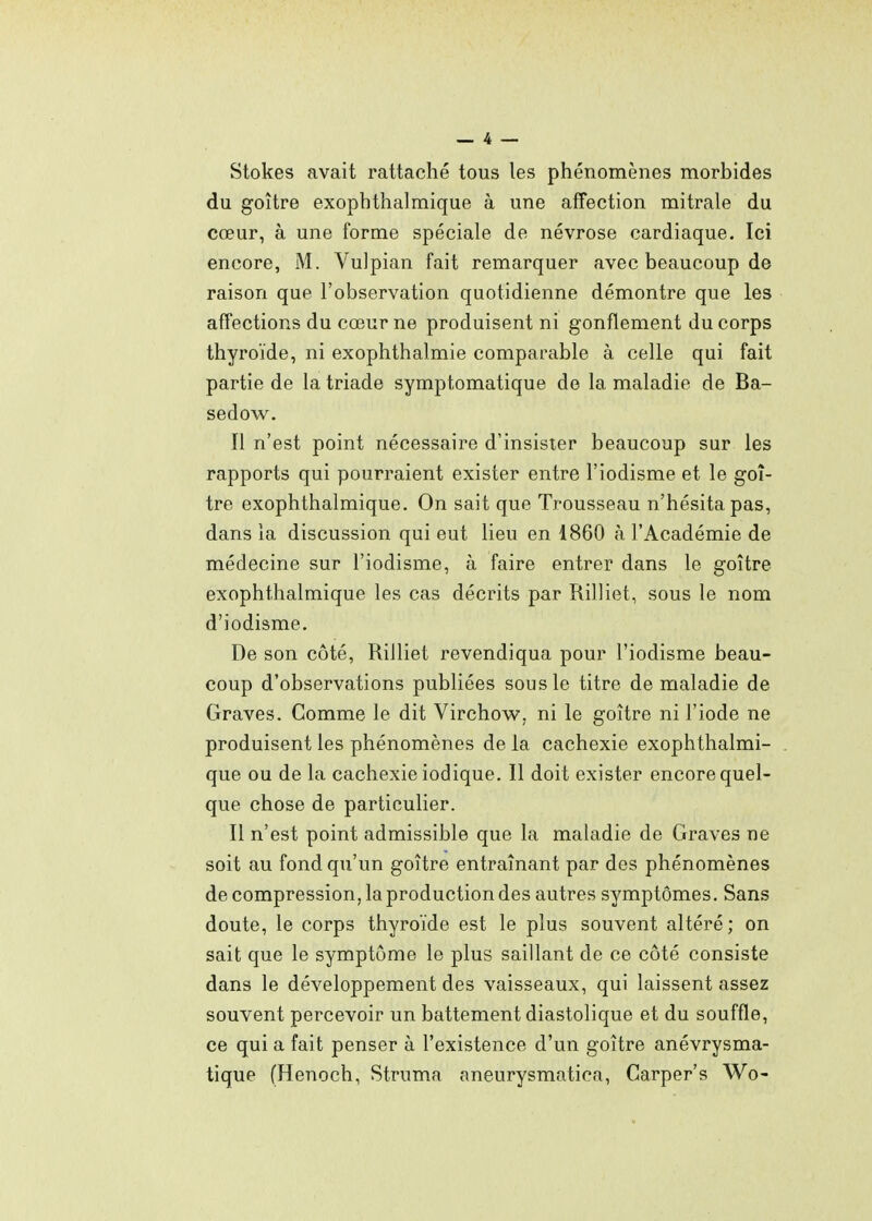 _ 4 — Stokes avait rattaché tous les phénomènes morbides du goitre exophthalmique à une affection mitrale du cœur, à une forme spéciale de névrose cardiaque. Ici encore, M. Vulpian fait remarquer avec beaucoup de raison que l'observation quotidienne démontre que les affections du cœur ne produisent ni gonflement du corps thyroïde, ni exophthalmie comparable à celle qui fait partie de la triade symptomatique de la maladie de Ba- sedow. Il n'est point nécessaire d'insister beaucoup sur les rapports qui pourraient exister entre l'iodisme et le goi- tre exophthalmique. On sait que Trousseau n'hésita pas, dans la discussion qui eut lieu en 1860 à l'Académie de médecine sur l'iodisme, à faire entrer dans le goitre exophthalmique les cas décrits par Rilliet, sous le nom d'iodisme. De son côté, Rilliet revendiqua pour l'iodisme beau- coup d'observations publiées sous le titre de maladie de Graves. Comme le dit Virchow, ni le goitre ni l'iode ne produisent les phénomènes de la cachexie exophthalmi- que ou de la cachexie iodique. Il doit exister encore quel- que chose de particulier. Il n'est point admissible que la maladie de Graves ne soit au fond qu'un goitre entraînant par des phénomènes de compression, la production des autres symptômes. Sans doute, le corps thyroïde est le plus souvent altéré; on sait que le symptôme le plus saillant de ce côté consiste dans le développement des vaisseaux, qui laissent assez souvent percevoir un battement diastolique et du souffle, ce qui a fait penser à l'existence d'un goitre anévrysma- tique (Henoch, Struma aneurysmatica, Garper's Wo-