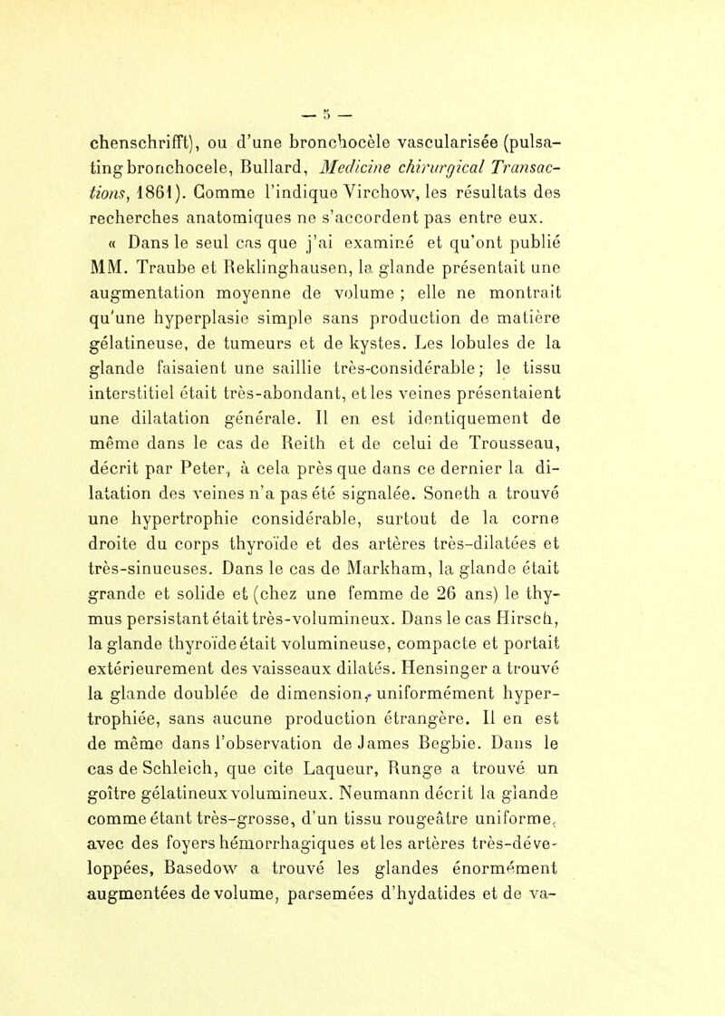 chenschrifft), ou d'une broncbocèle vascularisée (pulsa- tingbronchocele, Bullard, Medicine chirurgical Tramac- tions, 1861). Gomme l'indique Virchow, les résultats des recherches anatomiques ne s'accordent pas entre eux. « Dans le seul cas que j'ai examiné et qu'ont publié MM. Traube et Reklinghausen, le glande présentait une augmentation moyenne de volume ; elle ne montrait qu'une hyperplasie simple sans production de matière gélatineuse, de tumeurs et de kystes. Les lobules de la glande faisaient une saillie très-considérable; le tissu interstitiel était très-abondant, et les veines présentaient une dilatation générale. Il en est identiquement de même dans le cas de Reith et de celui de Trousseau, décrit par Peter,, à cela près que dans ce dernier la di- latation des veines n'a pas été signalée. Soneth a trouvé une hypertrophie considérable, surtout de la corne droite du corps thyroïde et des artères très-dilatées et très-sinueuses. Dans le cas de Markham, la glande était grande et solide et (chez une femme de 26 ans) le thy- mus persistant était très-volumineux. Dans le cas Hirsch, la glande thyroïde était volumineuse, compacte et portait extérieurement des vaisseaux dilatés. Hensinger a trouvé la glande doublée de dimension,-uniformément hyper- trophiée, sans aucune production étrangère. Il en est de même dans l'observation de James Begbie. Dans le cas de Schleich, que cite Laqueur, Runge a trouvé un goitre gélatineux volumineux. Neumann décrit la glande comme étant très-grosse, d'un tissu rougeâtre uniforme, avec des foyers hémorrhagiques et les artères très-déve- loppées, Basedovv^ a trouvé les glandes énormément augmentées de volume, parsemées d'hydatides et de va-