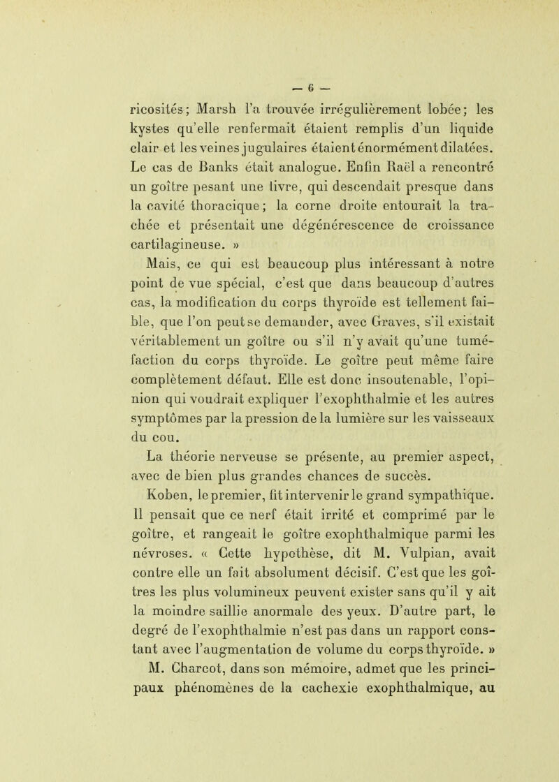 ricosités; Marsh l'a trouvée irrégulièrement lobée; les kystes qu'elle renfermait étaient remplis d'un liquide clair et les veines jugulaires étaient énormément dilatées. Le cas de Banks était analogue. Enfin Raël a rencontré un goitre pesant une livre, qui descendait presque dans la cavité thoracique ; la corne droite entourait la tra- chée et présentait une dégénérescence de croissance cartilagineuse. » Mais, ce qui est beaucoup plus intéressant à notre point de vue spécial, c'est que dans beaucoup d'autres cas, la modification du corps thyroïde est tellement fai- ble, que l'on peut se demander, avec Graves, s'il existait véritablement un goitre ou s'il n'y avait qu'une tumé- faction du corps thyroïde. Le goitre peut même faire complètement défaut. Elle est donc insoutenable, l'opi- nion qui voudrait expliquer l'exophthalmie et les autres symptômes par la pression de la lumière sur les vaisseaux du cou. La théorie nerveuse se présente, au premier aspect, avec de bien plus grandes chances de succès. Koben, le premier, fit intervenir le grand sympathique. 11 pensait que ce nerf était irrité et comprimé par le goitre, et rangeait le goitre exophthalmique parmi les névroses. « Cette hypothèse, dit M. Vulpian, avait contre elle un fait absolument décisif. C'est que les goi- tres les plus volumineux peuvent exister sans qu'il y ait la moindre saillie anormale des yeux. D'autre part, le degré de l'exophthalmie n'est pas dans un rapport cons- tant avec l'augmentation de volume du corps thyroïde. » M. Charcot, dans son mémoire, admet que les princi- paux phénomènes de la cachexie exophthalmique, au