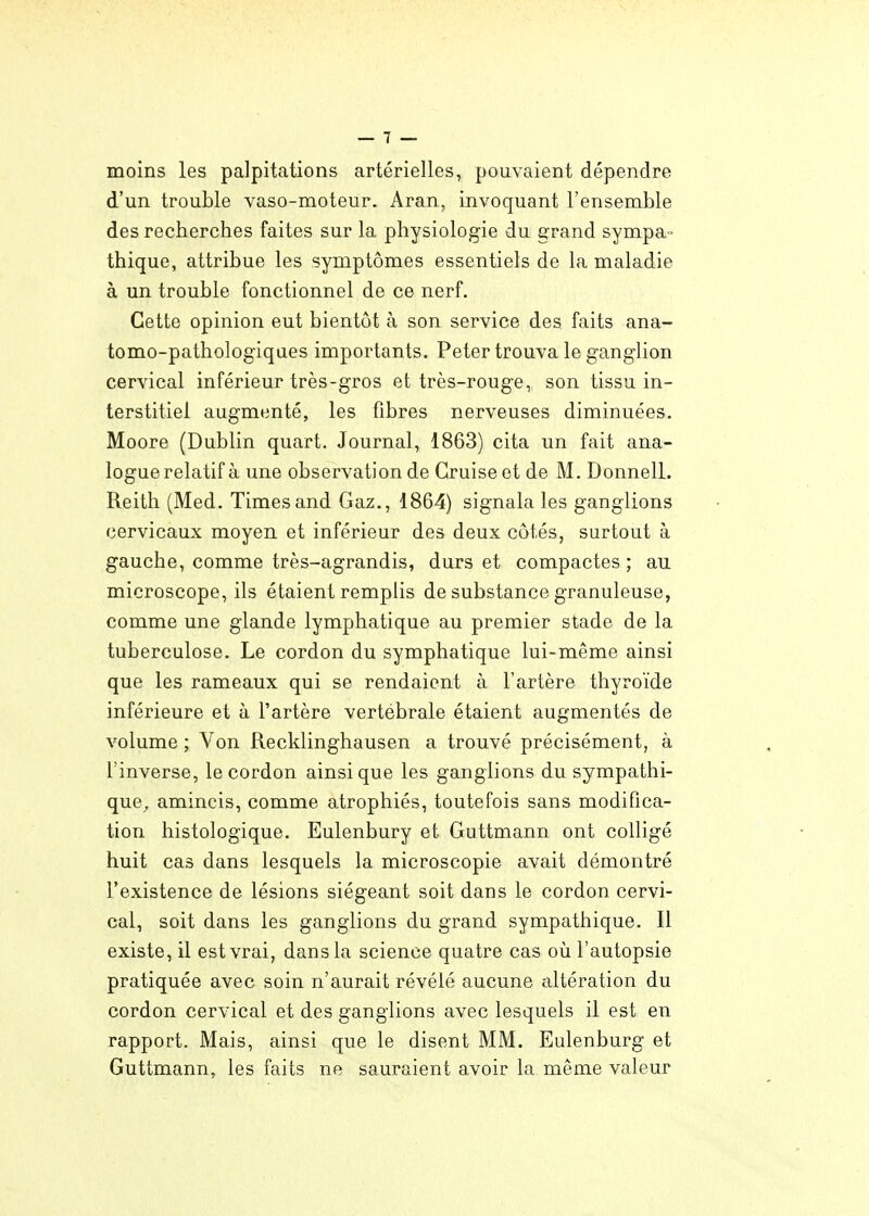 moins les palpitations artérielles, pouvaient dépendre d'un trouble vaso-moteur. Aran, invoquant l'ensemble des recherches faites sur la physiologie du grand sympa- thique, attribue les symptômes essentiels de la maladie à un trouble fonctionnel de ce nerf. Cette opinion eut bientôt à son service des faits ana- tomo-pathologiques importants. Peter trouva le ganglion cervical inférieur très-gros et très-rouge, son tissu in- terstitiel augmenté, les fibres nerveuses diminuées. Moore (Dublin quart. Journal, 1863) cita un fait ana- logue relatif à une observation de Gruise et de M. Donnell. Reith (Med. Times and Gaz., 1864) signala les ganglions cervicaux moyen et inférieur des deux côtés, surtout à gauche, comme très-agrandis, durs et compactes ; au microscope, ils étaient remplis de substance granuleuse, comme une glande lymphatique au premier stade de la tuberculose. Le cordon du symphatique lui-même ainsi que les rameaux qui se rendaient à l'artère thyroïde inférieure et à l'artère vertébrale étaient augmentés de volume ; Von Recklinghausen a trouvé précisément, à l'inverse, le cordon ainsi que les ganglions du sympathi- que^ amincis, comme atrophiés, toutefois sans modifica- tion histologique. Eulenbury et Guttmann ont colligé huit cas dans lesquels la microscopie avait démontré l'existence de lésions siégeant soit dans le cordon cervi- cal, soit dans les ganglions du grand sympathique. Il existe, il est vrai, dans la science quatre cas où l'autopsie pratiquée avec soin n'aurait révélé aucune altération du cordon cervical et des ganglions avec lesquels il est en rapport. Mais, ainsi que le disent MM. Eulenburg et Guttmann, les faits ne sauraient avoir la même valeur