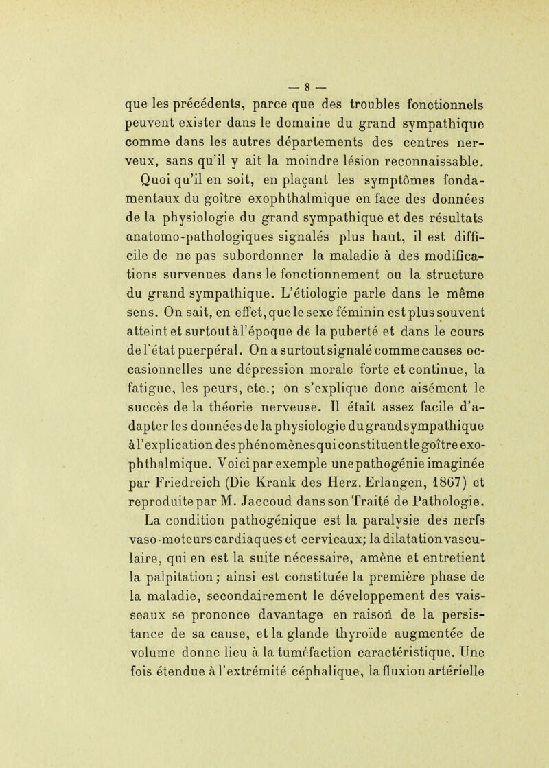 que les précédents, parce que des troubles fonctionnels peuvent exister dans le domaine du grand sympathique comme dans les autres départements des centres ner- veux, sans qu'il y ait la moindre lésion reconnaissable. Quoi qu'il en soit, en plaçant les symptômes fonda- mentaux du goitre exophthalmique en face des données de la physiologie du grand sympathique et des résultats anatomo-pathologiques signalés plus haut, il est diffi- cile de ne pas subordonner la maladie à des modifica- tions survenues dans le fonctionnement ou la structure du grand sympathique. L'étiologie parle dans le même sens. On sait, en effet, que le sexe féminin est plus souvent atteint et surtoutàl'époque de la puberté et dans le cours de l'état puerpéral. On a surtout signalé comme causes oc- casionnelles une dépression morale forte et continue, la fatigue, les peurs, etc.; on s'explique donc aisément le succès de la théorie nerveuse. Il était assez facile d'a- dapter les données de la physiologie du grandsympathique àl'explication des phénomènesquiconstituentlegoitre exo- phthalmique. Voici par exemple unepathogénie imaginée par Friedreich (Die Krank des Herz. Erlangen, 1867) et reproduite par M. Jaccoud dans son Traité de Pathologie. La condition pathogénique est la paralysie des nerfs vaso -moteurs cardiaques et cervicaux; la dilatation vascu- laire, qui en est la suite nécessaire, amène et entretient la palpitation; ainsi est constituée la première phase de la maladie, secondairement le développement des vais- seaux se prononce davantage en raison de la persis- tance de sa cause, et la glande thyroïde augmentée de volume donne lieu à la tuméfaction caractéristique. Une fois étendue à l'extrémité céphalique, la fluxion artérielle