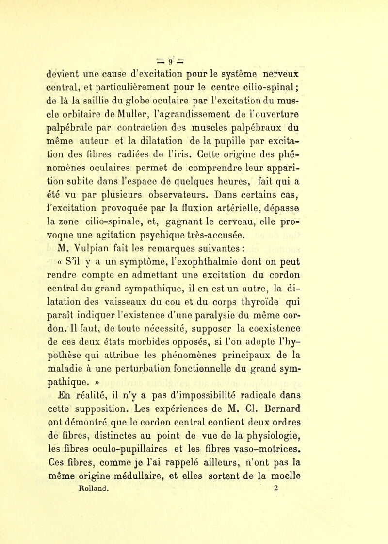 devient une cause d'excitation pour le système nerveux central, et particulièrement pour le centre cilio-spinal ; de là la saillie du globe oculaire par l'excitation du mus- cle orbitaire de MuUer, l'agrandissement de l'ouverture palpébrale par contraction des muscles palpébraux du même auteur et la dilatation de la pupille par excita- tion des fibres radiées de l'iris. Cette origine des phé- nomènes oculaires permet de comprendre leur appari- tion subite dans l'espace de quelques heures, fait qui a été vu par plusieurs observateurs. Dans certains cas, l'excitation provoquée par la fluxion artérielle, dépasse la zone cilio-spinale, et, gagnant le cerveau, elle pro- voque une agitation psychique très-accusée. M. Vulpian fait les remarques suivantes : « S'il y a un symptôme, l'exophthalmie dont on peut rendre compte en admettant une excitation du cordon central du grand sympathique, il en est un autre, la di- latation des vaisseaux du cou et du corps thyroïde qui paraît indiquer l'existence d'une paralysie du même cor- don. Il faut, de toute nécessité, supposer la coexistence de ces deux états morbides opposés, si l'on adopte l'hy- pothèse qui attribue les phénomènes principaux de la maladie à une perturbation fonctionnelle du grand sym- pathique. » En réalité, il n'y a pas d'impossibilité radicale dans cette supposition. Les expériences de M. Cl. Bernard ont démontré que le cordon central contient deux ordres de fibres, distinctes au point de vue de la physiologie, les fibres oculo-pupillaires et les fibres vaso-motrices. Ces fibres, comme je l'ai rappelé ailleurs, n'ont pas la même origine médullaire, et elles sortent de la moelle