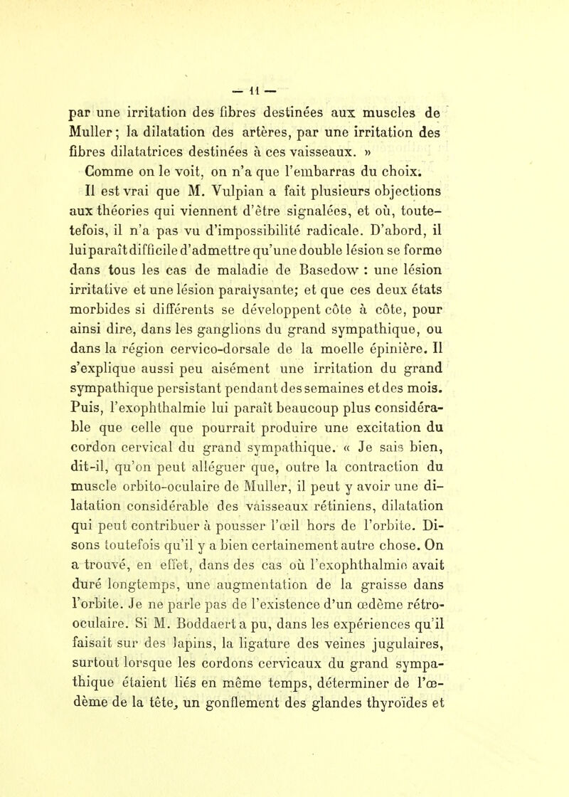 par une irritation des fibres destinées aux muscles de Muller; la dilatation des artères, par une irritation des fibres dilatatrices destinées à ces vaisseaux. » Comme on le voit, on n'a que l'embarras du choix. Il est vrai que M. Vulpian a fait plusieurs objections aux théories qui viennent d'être signalées, et où, toute- tefois, il n'a pas vu d'impossibilité radicale. D'abord, il luiparaît difficile d'admettre qu'une double lésion se forme dans tous les cas de maladie de Basedow : une lésion irritative et une lésion paralysante; et que ces deux états morbides si différents se développent côte à côte, pour ainsi dire, dans les ganglions du grand sympathique, ou dans la région cervico-dorsale de la moelle épinière. Il s'explique aussi peu aisément une irritation du grand sympathique persistant pendant des semaines et des mois. Puis, l'exophthalmie lui paraît beaucoup plus considéra- ble que celle que pourrait produire une excitation du cordon cervical du grand sympathique. « Je sais bien, dit-il, qu'on peut alléguer que, outre la contraction du muscle orbito-oculaire de Muller, il peut y avoir une di- latation considérable des vaisseaux rétiniens, dilatation qui peut contribuer à pousser l'œil hors de l'orbite. Di- sons toutefois qu'il y a bien certainement autre chose. On a trouvé, en effet, dans des cas où l'exophthalmio avait duré longtemps, une augmentation de la graisse dans l'orbite. Je ne parle pas de l'existence d'un œdème rétro- oculaire. Si M. Boddaerta pu, dans les expériences qu'il faisait sur des lapins, la ligature des veines jugulaires, surtout lorsque les cordons cervicaux du grand sympa- thique étaient liés en même temps, déterminer de l'œ- dème de la têtOj un gonflement des glandes thyroïdes et