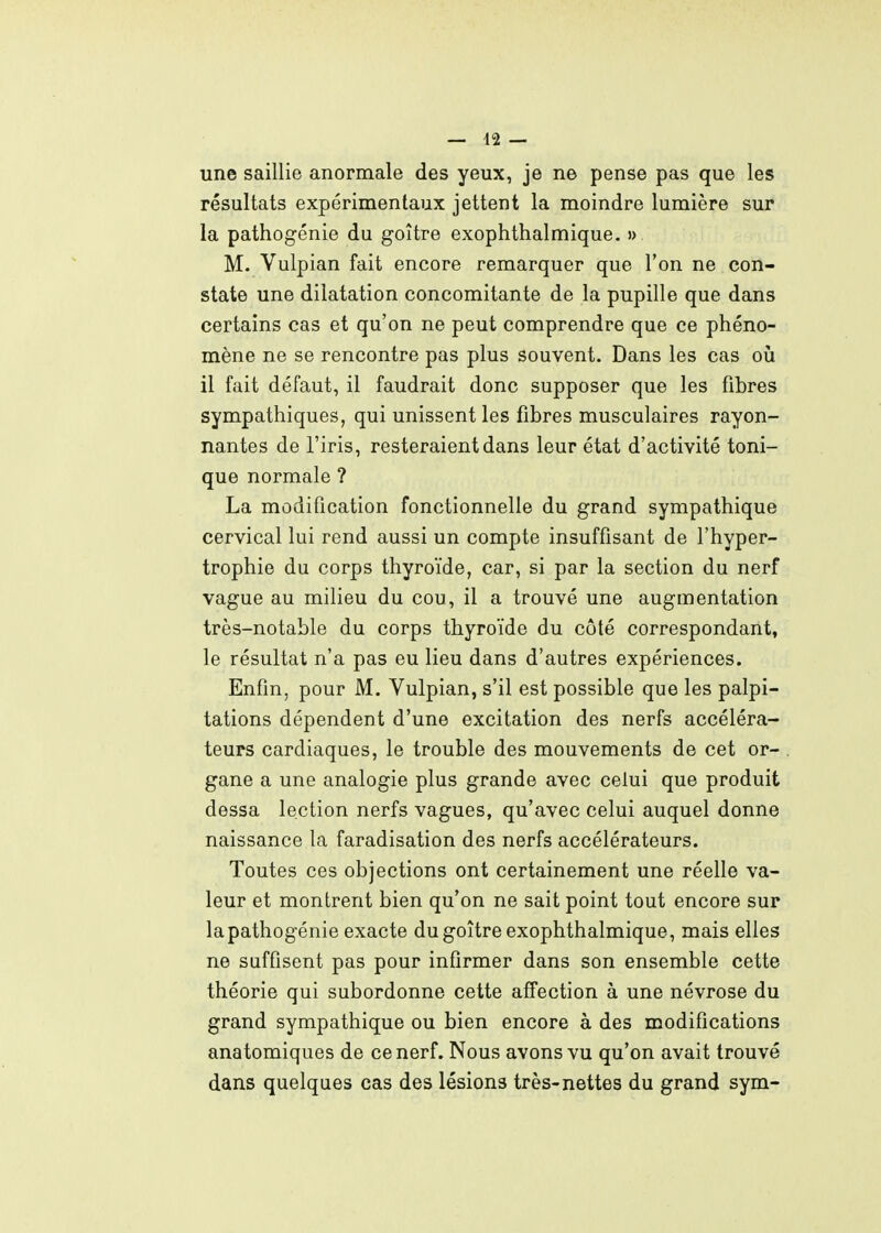 une saillie anormale des yeux, je ne pense pas que les résultats expérimentaux jettent la moindre lumière sur la pathogénie du goitre exophthalmique. » M. Vulpian fait encore remarquer que l'on ne con- state une dilatation concomitante de la pupille que dans certains cas et qu'on ne peut comprendre que ce phéno- mène ne se rencontre pas plus souvent. Dans les cas où il fait défaut, il faudrait donc supposer que les fibres sympathiques, qui unissent les fibres musculaires rayon- nantes de l'iris, resteraient dans leur état d'activité toni- que normale ? La modification fonctionnelle du grand sympathique cervical lui rend aussi un compte insuffisant de l'hyper- trophie du corps thyroïde, car, si par la section du nerf vague au milieu du cou, il a trouvé une augmentation très-notable du corps thyroïde du côté correspondant, le résultat n'a pas eu lieu dans d'autres expériences. Enfin, pour M. Vulpian, s'il est possible que les palpi- tations dépendent d'une excitation des nerfs accéléra- teurs cardiaques, le trouble des mouvements de cet or- gane a une analogie plus grande avec celui que produit dessa lection nerfs vagues, qu'avec celui auquel donne naissance la faradisation des nerfs accélérateurs. Toutes ces objections ont certainement une réelle va- leur et montrent bien qu'on ne sait point tout encore sur lapathogénie exacte du goitre exophthalmique, mais elles ne suffisent pas pour infirmer dans son ensemble cette théorie qui subordonne cette affection à une névrose du grand sympathique ou bien encore à des modifications anatomiques de ce nerf. Nous avons vu qu'on avait trouvé dans quelques cas des lésions très-nettes du grand sym-