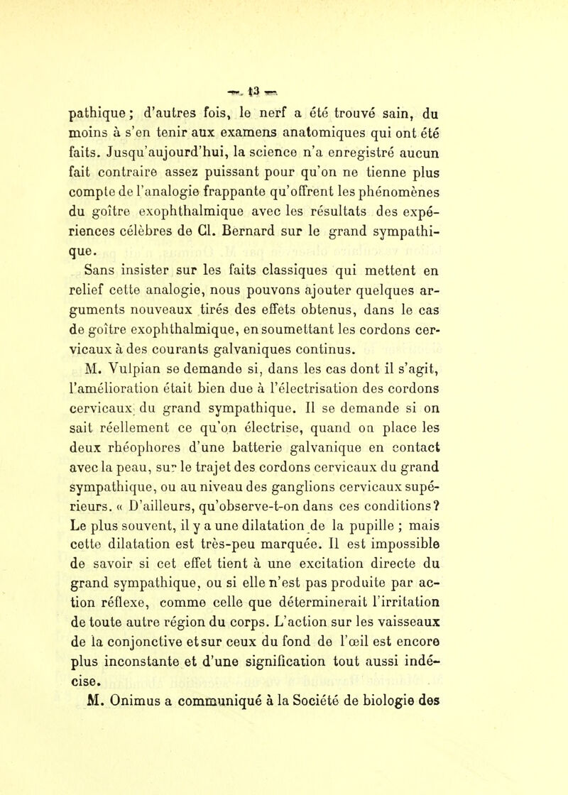 pathique ; d'autres fois, le nerf a été troavé sain, du moins à s'en tenir aux examens anatomiques qui ont été faits. Jusqu'aujourd'hui, la science n'a enregistré aucun fait contraire assez puissant pour qu'on ne tienne plus compte de l'analogie frappante qu'offrent les phénomènes du goitre exophthalmique avec les résultats des expé- riences célèbres de Cl. Bernard sur le grand sympathi- que. Sans insister sur les faits classiques qui mettent en relief cette analogie, nous pouvons ajouter quelques ar- guments nouveaux tirés des effets obtenus, dans le cas de goitre exophthalmique, en soumettant les cordons cer- vicaux à des courants galvaniques continus. M. Vulpian se demande si, dans les cas dont il s'agit, l'amélioration était bien due à l'électrisation des cordons cervicaux; du grand sympathique. Il se demande si on sait réellement ce qu'on électrise, quand oa place les deux rhéophores d'une batterie galvanique en contact avec la peau, su? le trajet des cordons cervicaux du grand sympathique, ou au niveau des ganglions cervicaux supé- rieurs. « D'ailleurs, qu'observe-t-on dans ces conditions? Le plus souvent, il y a une dilatation de la pupille ; mais cette dilatation est très-peu marquée. Il est impossible de savoir si cet effet tient à une excitation directe du grand sympathique, ou si elle n'est pas produite par ac- tion réflexe, comme celle que déterminerait l'irritation de toute autre région du corps. L'action sur les vaisseaux de la conjonctive et sur ceux du fond de l'œil est encore plus inconstante et d'une signification tout aussi indé- cise. M. Onimus a communiqué à la Société de biologie des