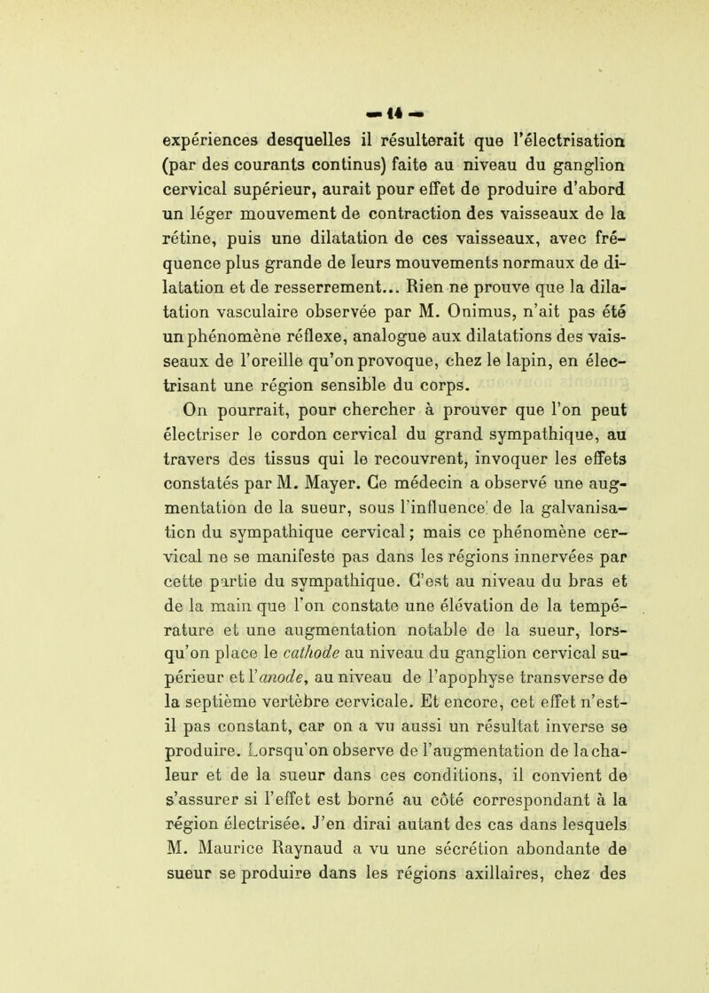 «if4 — expériences desquelles il résulterait que l'électrisation (par des courants continus) faite au niveau du ganglion cervical supérieur, aurait pour effet de produire d'abord un léger mouvement de contraction des vaisseaux de la rétine, puis une dilatation de ces vaisseaux, avec fré- quence plus grande de leurs mouvements normaux de di- latation et de resserrement... Rien ne prouve que la dila- tation vasculaire observée par M. Onimus, n'ait pas été un phénomène réflexe, analogue aux dilatations des vais- seaux de l'oreille qu'on provoque, chez le lapin, en élec- trisant une région sensible du corps. On pourrait, pour chercher à prouver que l'on peut électriser le cordon cervical du grand sympathique, au travers des tissus qui le recouvrent, invoquer les effets constatés par M. Mayer. Ce médecin a observé une aug- mentation de la sueur, sous l'influence' de la galvanisa- tion du sympathique cervical ; mais ce phénomène cer- vical ne se manifeste pas dans les régions innervées par cette partie du sympathique. C'est au niveau du bras et de la main que l'on constate une élévation de la tempé- rature et une augmentation notable de la sueur, lors- qu'on place le cathode au niveau du ganglion cervical su- périeur et Vanode, au niveau de l'apophyse transverse de la septième vertèbre cervicale. Et encore, cet effet n'est- il pas constant, car on a vu aussi un résultat inverse se produire. Lorsqu'on observe de l'augmentation de la cha- leur et de la sueur dans ces conditions, il convient de s'assurer si l'effet est borné au côté correspondant à la région électrisée. J'en dirai autant des cas dans lesquels M. Maurice Raynaud a vu une sécrétion abondante de sueur se produire dans les régions axillaires, chez des