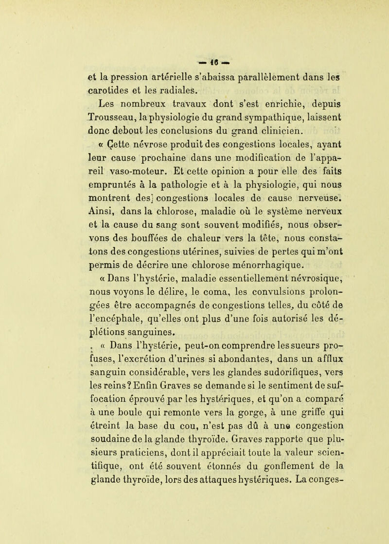 1 I i — 48 — et la pression artérielle s'abaissa parallèlement dans les carotides et les radiales. Les nombreux travaux dont s'est enrichie, depuis i Trousseau, la physiologie du grand sympathique, laissent I donc debout les conclusions du grand clinicien. ' « Cette névrose produit des congestions locales, ayant | leur cause prochaine dans une modification de l'appa- ! reil vaso-moteur. Et cette opinion a pour elle des faits | empruntés à la pathologie et à la physiologie, qui nous montrent des] congestions locales de cause nerveuse. Ainsi, dans la chlorose, maladie oia le système nerveux et la cause du sang sont souvent modifiés, nous obser- vons des bouffées de chaleur vers la tête, nous consta- tons des congestions utérines, suivies de pertes qui m'ont permis de décrire une chlorose ménorrhagique. « Dans l'hystérie, maladie essentiellement névrosique, ' nous voyons le délire, le coma, les convulsions prolon- gées être accompagnés de congestions telles^ du côté de l'encéphale, qu'elles ont plus d'une fois autorisé les dé- plétions sanguines. , « Dans l'hystérie, peut-on comprendre les sueurs pro- fuses, l'excrétion d'urines si abondantes, dans un afflux sanguin considérable, vers les glandes sudorifiques, vers les reins ? Enfin Graves se demande si le sentiment de suf- focation éprouvé par les hystériques, et qu'on a comparé j à une boule qui remonte vers la gorge, à une griffe qui ! étreint la base du cou, n'est pas dû à un© congestion soudaine de la glande thyroïde. Graves rapporte que plu- sieurs praticiens, dont il appréciait toute la valeur scien- j tifique, ont été souvent étonnés du gonflement de la . glande thyroïde, lors des attaques hystériques. La conges- I