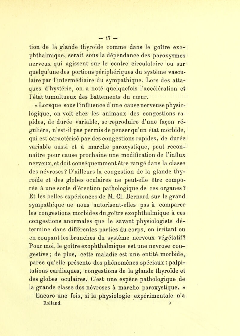 tion de la glande thyroïde comme dans le goitre exo- phthalmique, serait sous la dépendance des paroxysmes nerveux qui agissent sur le centre circulatoire ou sur quelqu'une des portions périphériques du système vascu- lairepar l'intermédiaire du sympathique. Lors des atta- ques d'hystérie, on a noté quelquefois l'accélération et l'état tumultueux des battements du cœur. « Lorsque sous l'influence d'une cause nerveuse physio- logique, on voit chez les animaux des congestions ra- pides, de durée variable, se reproduire d'une façon ré- gulière, n'est-il pas permis de penserqu'un état morbide, qui est caractérisé par des congestions rapides, de durée variable aussi et à marche paroxystique, peut recon- naître pour cause prochaine une modification de l'influx nerveux, et doit conséquemment être rangé dans la classe des névroses? D'ailleurs la congestion de la glande thy- roïde et des globes oculaires ne peut-elle être compa- rée à une sorte d'érection pathologique de ces organes ? Et les belles expériences de M. Cl. Bernard sur le grand sympathique ne nous autorisent-elles pas à comparer les congestions morbides du goitre exophthalmique à ces congestions anormales que le savant physiologiste dé- termine dans différentes parties du corps, en irritant ou en coupant les branches du système nerveux végétatif? Pour moi, le goitre exophthalmique est une névrose con- gestive ; de plus, cette maladie est une entité morbide, parce qu'elle présente des phénomènes spéciaux: palpi- tations cardiaques, congestions de la glande thyroïde et des globes oculaires. C'est une espèce pathologique de la grande classe des névroses à marche paroxystique. » Encore une fois, si la physiologie expérimentale n'a Rolland. ?