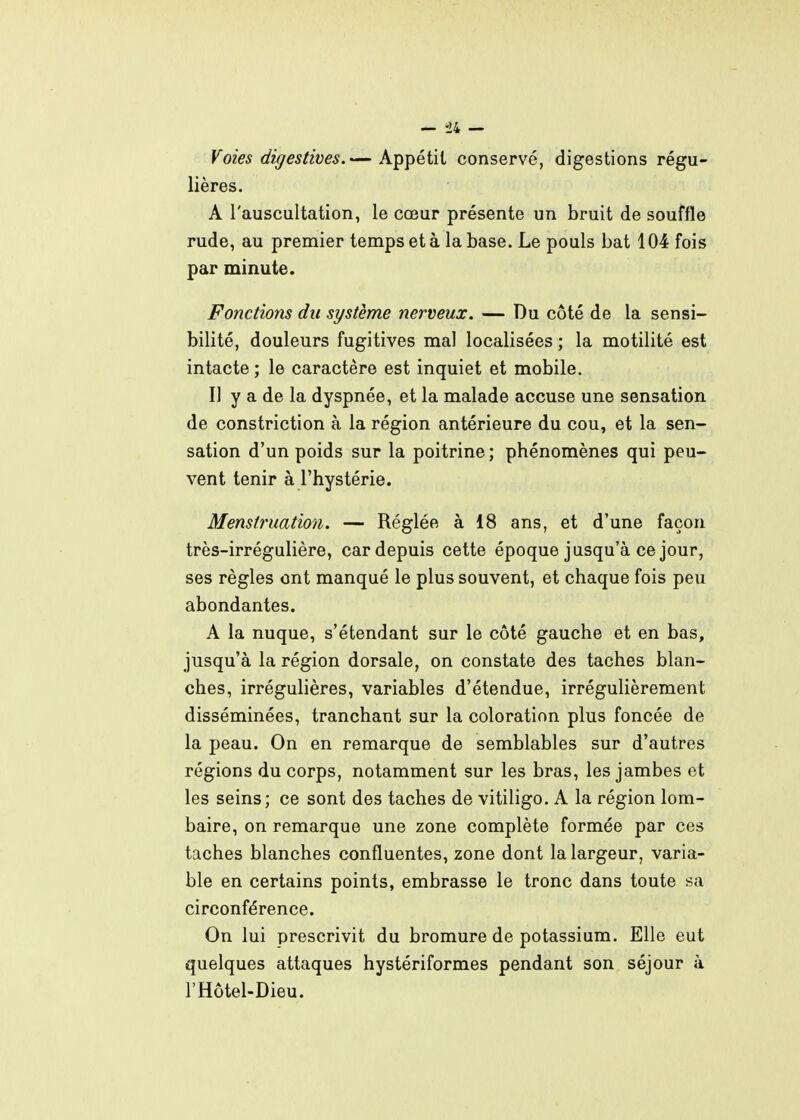 Voies digestives.— Appétit conservé, digestions régu- lières. A l'auscultation, le cœur présente un bruit de souffle rude, au premier temps et à la base. Le pouls bat 104 fois par minute. Fonctions du système nerveux. — Du côté de la sensi- bilité, douleurs fugitives mal localisées ; la motilité est intacte ; le caractère est inquiet et mobile. Il y a de la dyspnée, et la malade accuse une sensation de constriction à la région antérieure du cou, et la sen- sation d'un poids sur la poitrine ; phénomènes qui peu- vent tenir à l'hystérie. Menstruation. — Réglée à 18 ans, et d'une façon très-irrégulière, car depuis cette époque jusqu'à ce jour, ses règles ont manqué le plus souvent, et chaque fois peu abondantes. A la nuque, s'étendant sur le côté gauche et en bas, jusqu'à la région dorsale, on constate des taches blan- ches, irrégulières, variables d'étendue, irrégulièrement disséminées, tranchant sur la coloration plus foncée de la peau. On en remarque de semblables sur d'autres régions du corps, notamment sur les bras, les jambes et les seins; ce sont des taches de vitiligo. A la région lom- baire, on remarque une zone complète formée par ces taches blanches confluentes, zone dont la largeur, varia- ble en certains points, embrasse le tronc dans toute sa circonférence. On lui prescrivit du bromure de potassium. Elle eut quelques attaques hystériformes pendant son séjour à l'Hôtel-Dieu.