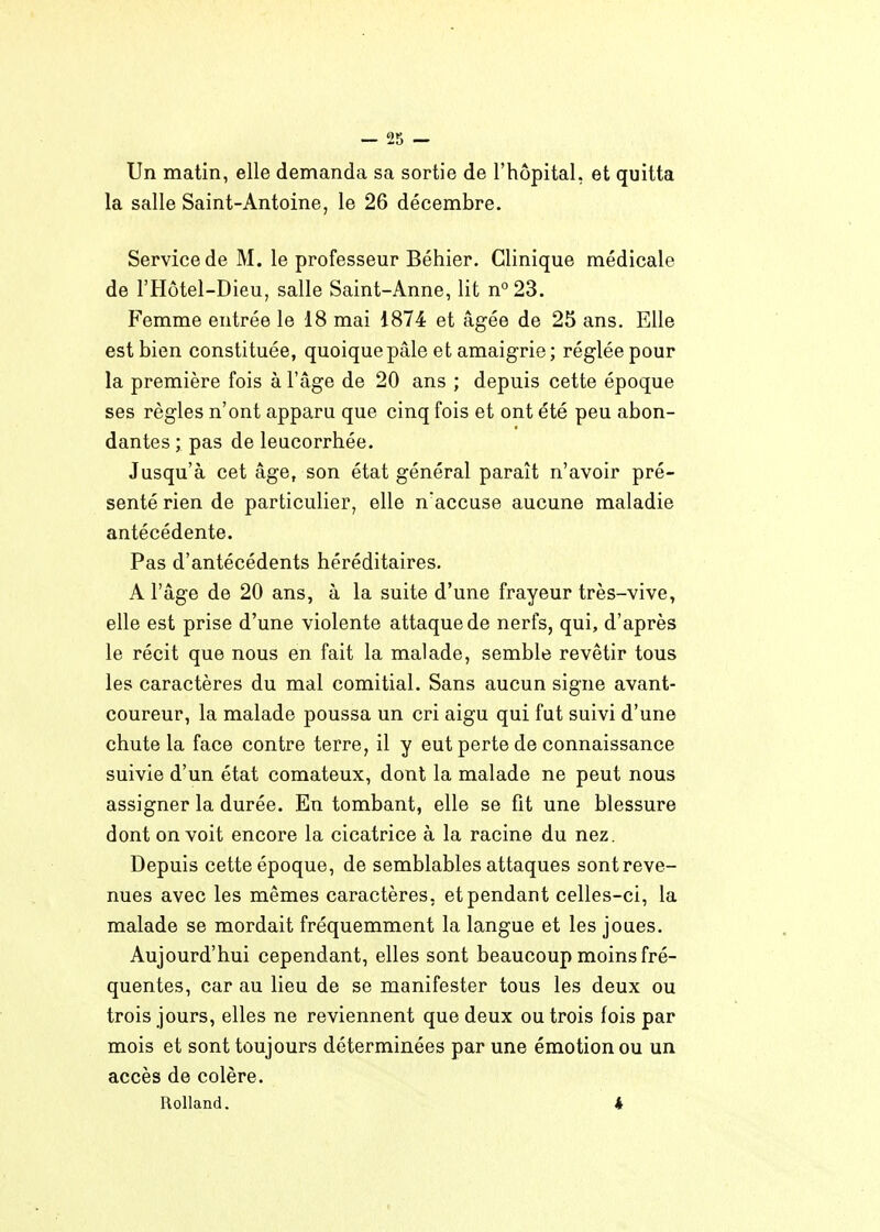 — !25 — Un matin, elle demanda sa sortie de l'hôpital, et quitta la salle Saint-Antoine, le 26 décembre. Service de M. le professeur Béhier. Clinique médicale de l'Hôtel-Dieu, salle Saint-Anne, lit n''23. Femme entrée le 18 mai 1874 et âgée de 25 ans. Elle est bien constituée, quoique pâle et amaigrie; réglée pour la première fois à l'âge de 20 ans ; depuis cette époque ses règles n'ont apparu que cinq fois et ont été peu abon- dantes ; pas de leucorrhée. Jusqu'à cet âge, son état général paraît n'avoir pré- senté rien de particulier, elle n'accuse aucune maladie antécédente. Pas d'antécédents héréditaires. A l'âge de 20 ans, à la suite d'une frayeur très-vive, elle est prise d'une violente attaque de nerfs, qui, d'après le récit que nous en fait la malade, semble revêtir tous les caractères du mal comitial. Sans aucun signe avant- coureur, la malade poussa un cri aigu qui fut suivi d'une chute la face contre terre, il y eut perte de connaissance suivie d'un état comateux, dont la malade ne peut nous assigner la durée. En tombant, elle se fit une blessure dont on voit encore la cicatrice à la racine du nez. Depuis cette époque, de semblables attaques sont reve- nues avec les mêmes caractères, et pendant celles-ci, la malade se mordait fréquemment la langue et les joues. Aujourd'hui cependant, elles sont beaucoup moins fré- quentes, car au lieu de se manifester tous les deux ou trois jours, elles ne reviennent que deux ou trois fois par mois et sont toujours déterminées par une émotion ou un accès de colère. Rolland, 4