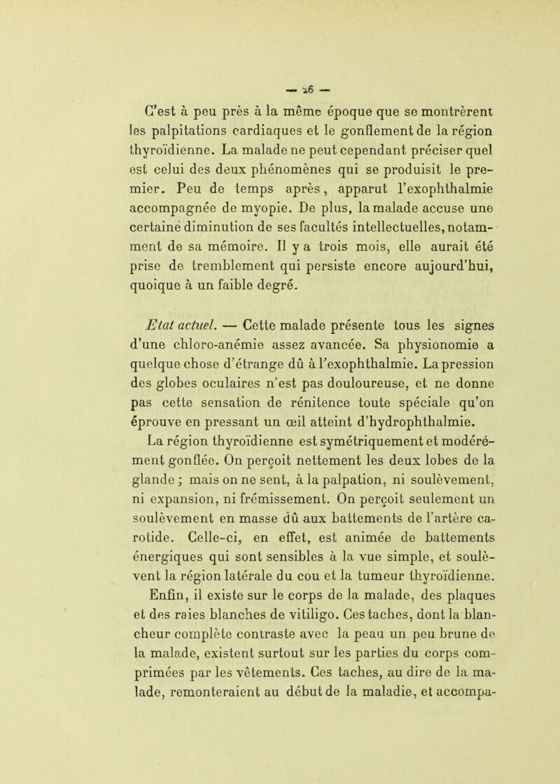 C'est à peu près à la même époque que se montrèrent les palpitations cardiaques et le gonflement de la région thyroïdienne. La malade ne peut cependant préciser quel est celui des deux phénomènes qui se produisit le pre- mier. Peu de temps après, apparut l'exophthalmie accompagnée de myopie. De plus, la malade accuse une certaine diminution de ses facultés intellectuelles, notam- ment de sa mémoire. Il y a trois mois, elle aurait été prise de tremblement qui persiste encore aujourd'hui, quoique à un faible degré. Etat actuel. — Cette malade présente tous les signes d'une chloro-anémie assez avancée. Sa physionomie a quelque chose d'étrange dû à l'exophthalmie. La pression des globes oculaires n'est pas douloureuse, et ne donne pas cette sensation de rénitence toute spéciale qu'on éprouve en pressant un œil atteint d'hydrophthalmie. La région thyroïdienne est symétriquement et modéré- ment gonflée. On perçoit nettement les deux lobes de la glande; mais on ne sent, à la palpation, ni soulèvement, ni expansion, ni frémissement. On perçoit seulement un soulèvement en masse dû aux battements de l'artère ca- rotide. Celle-ci, en effet, est animée de battements énergiques qui sont sensibles à la vue simple, et soulè- vent la région latérale du cou et la tumeur thyroïdienne. Enfin, il existe sur le corps de la malade, des plaques et des raies blanches de vitiligo. Ces taches, dont la blan- cheur complète contraste avec la peau un peu brune de la malade, existent surtout sur les parties du corps com- primées par les vêtements. Ces taches, au dire de la ma- lade, remonteraient au début de la maladie, et accompa-