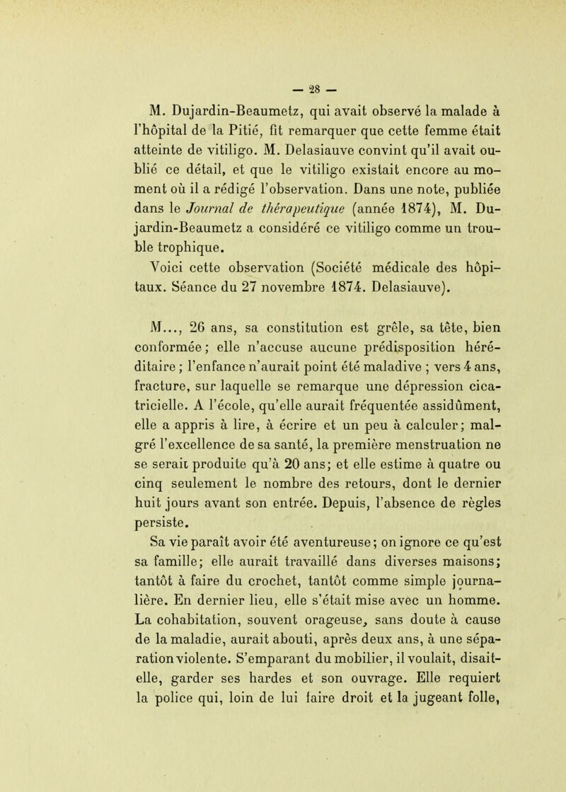 M. Dujardin-Beaumetz, qui avait observé la malade à l'hôpital de la Pitié, fit remarquer que cette femme était atteinte de vitiligo. M. Delasiauve convint qu'il avait ou- blié ce détail, et que le vitiligo existait encore au mo- ment oii il a rédigé l'observation. Dans une note, publiée dans le Journal de thérapeutique (année 1874), M. Du- jardin-Beaumetz a considéré ce vitiligo comme un trou- ble trophique. Voici cette observation (Société médicale des hôpi- taux. Séance du 27 novembre 1874. Delasiauve). M..., 26 ans, sa constitution est grêle, sa tête, bien conformée ; elle n'accuse aucune prédisposition héré- ditaire ; l'enfance n'aurait point été maladive ; vers 4 ans, fracture, sur laquelle se remarque une dépression cica- tricielle. A l'école, qu'elle aurait fréquentée assidûment, elle a appris à lire, à écrire et un peu à calculer; mal- gré l'excellence de sa santé, la première menstruation ne se serait produite qu'à 20 ans; et elle estime à quatre ou cinq seulement le nombre des retours, dont le dernier huit jours avant son entrée. Depuis, l'absence de règles persiste. Sa vie paraît avoir été aventureuse; on ignore ce qu'est sa famille; elle aurait travaillé dans diverses maisons; tantôt à faire du crochet, tantôt comme simple journa- lière. En dernier lieu, elle s'était mise avec un homme. La cohabitation, souvent orageuse, sans doute à cause de la maladie, aurait abouti, après deux ans, à une sépa- ration violente. S'emparant du mobilier, il voulait, disait- elle, garder ses bardes et son ouvrage. Elle requiert la police qui, loin de lui faire droit et la jugeant folle,