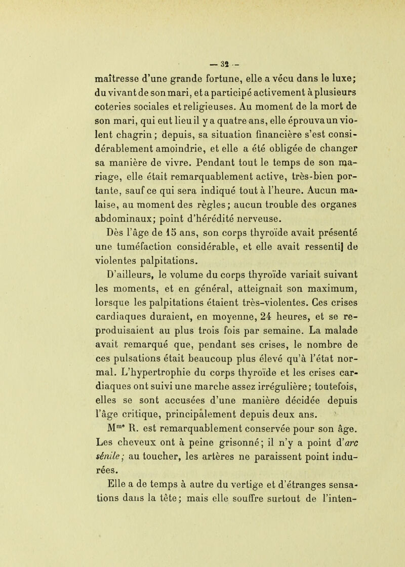 maîtresse d'une grande fortune, elle a vécu dans le luxe; du vivant de son mari, et a panicipé activement à plusieurs coteries sociales et religieuses. Au moment de la mort de son mari, qui eut lieu il y a quatre ans, elle éprouva un vio- lent chagrin ; depuis, sa situation financière s'est consi- dérablement amoindrie, et elle a été obligée de changer sa manière de vivre. Pendant tout le temps de son ma- riage, elle était remarquablement active, très-bien por- tante, sauf ce qui sera indiqué tout à l'heure. Aucun ma- laise, au moment des règles; aucun trouble des organes abdominaux; point d'hérédité nerveuse. Dès l'âge de 15 ans, son corps thyroïde avait présenté une tuméfaction considérable, et elle avait ressenti] de violentes palpitations. D'ailleurs, le volume du corps thyroïde variait suivant les moments, et en général, atteignait son maximum, lorsque les palpitations étaient très-violentes. Ces crises cardiaques duraient, en moyenne, 24 heures, et se re- produisaient au plus trois fois par semaine. La malade avait remarqué que, pendant ses crises, le nombre de ces pulsations était beaucoup plus élevé qu'à l'état nor- mal. L'hypertrophie du corps thyroïde et les crises car- diaques ont suivi une marche assez irrégulière ; toutefois, elles se sont accusées d'une manière décidée depuis l'âge critique, principalement depuis deux ans. ' M™' R. est remarquablement conservée pour son âge. Les cheveux ont à peine grisonné; il n'y a point d'arc sénile ; au toucher, les artères ne paraissent point indu- rées. Elle a de temps à autre du vertige et d'étranges sensa- tions dans la tête; mais elle souffre surtout de l'inten-