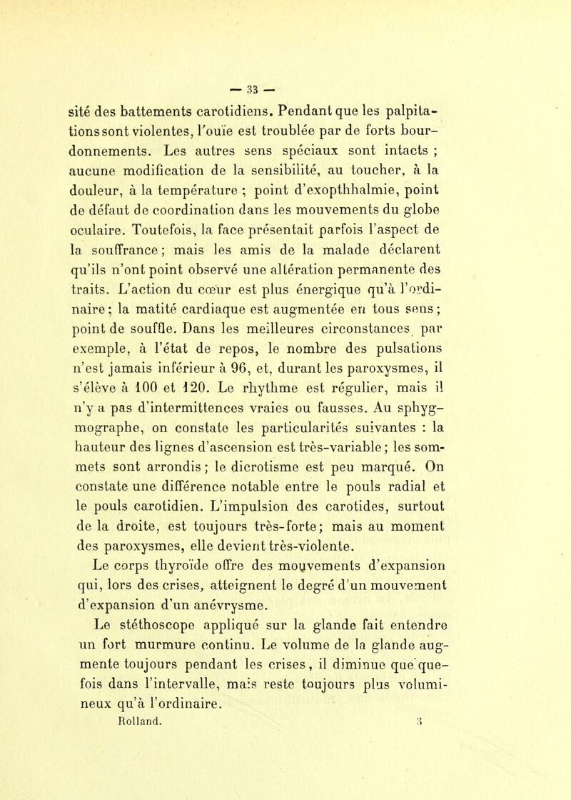 site des battements carotidiens. Pendant que les palpita- tions sont violentes, Touïe est troublée par de forts bour- donnements. Les autres sens spéciaux sont intacts ; aucune modification de la sensibilité, au toucher, à la douleur, à la température ; point d'exopthhalmie, point de défaut de coordination dans les mouvements du giobe oculaire. Toutefois, la face présentait parfois l'aspect de la souffrance ; mais les amis de la malade déclarent qu'ils n'ont point observé une altération permanente des traits. L'action du cœur est plus énergique qu'à l'ordi- naire ; la matité cardiaque est augmentée en tous sens ; point de souffle. Dans les meilleures circonstances par exemple, à l'état de repos, le nombre des pulsations n'est jamais inférieur à 96, et, durant les paroxysmes, il s'élève à 100 et 120. Le rhythme est régulier, mais il n'y a pas d'intermittences vraies ou fausses. Au sphyg- mographe, on constate les particularités suivantes : la hauteur des lignes d'ascension est très-variable ; les som- mets sont arrondis ; le dicrotisme est peu marqué. On constate une différence notable entre le pouls radial et le pouls carotidien. L'impulsion des carotides, surtout de la droite, est toujours très-forte; mais au moment des paroxysmes, elle devient très-violente. Le corps thyroïde offre des mouvements d'expansion qui, lors des crises, atteignent le degré d'un mouvement d'expansion d'un anévrysme. Le stéthoscope appliqué sur la glande fait entendre un fort murmure continu. Le volume de la glande aug- mente toujours pendant les crises, il diminue que que- fois dans l'intervalle, mais reste toujours plus volumi- neux qu'à l'ordinaire. Rolland.