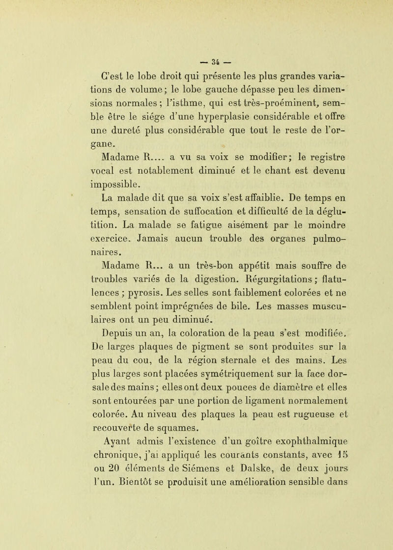 C'est le lobe droit qui présente les plus grandes varia- tions de volume ; le lobe gauche dépasse peu les dimen- sions normales; Tisthme, qui est très-proéminent, sem- ble être le siège d'une hyperplasie considérable et offre une dureté plus considérable que tout le reste de l'or- gane. Madame R.... a vu sa voix se modifier; le registre vocal est notablement diminué et le chant est devenu impossible. La malade dit que sa voix s'est affaiblie. De temps en temps, sensation de suffocation et difficulté de la déglu- tition. La malade se fatigue aisément par le moindre exercice. Jamais aucun trouble des organes pulmo- naires. Madame R... a un très-bon appétit mais souffre de troubles variés de la digestion. Régurgitations ; flatu- lences ; pyrosis. Les selles sont faiblement colorées et ne semblent point imprégnées de bile. Les masses muscu- laires ont un peu diminué. Depuis un an, la coloration de la peau s'est modifiée. De larges plaques de pigment se sont produites sur la peau du cou, de la région sternale et des mains. Les plus larges sont placées symétriquement sur la face dor- sale des mains; elles ont deux pouces de diamètre et elles sont entourées par une portion de ligament normalement colorée. Au niveau des plaques la peau est rugueuse et recouverte de squames. Ayant admis l'existence d'un goitre exophthalmique chronique, j'ai appliqué les courants constants, avec 15 ou 20 éléments de Siémens et Dalske, de deux jours l'un. Rientôt se produisit une amélioration sensible dans