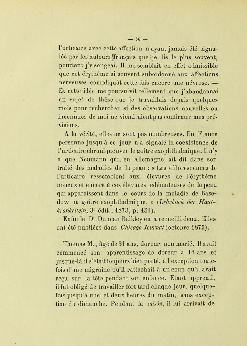 l'urticaire avec cette affection n'ayant jamais été signa- lée par les auteurs jfrançais que je lis le plus souvent, pourtant j'y songeai. Il me semblait en effet admissible que cet érythème si souvent subordonné aux affections nerveuses compliquât cette fois encore une névrose. — Et cette idée me poursuivit tellement que j'abandonnai un sujet de thèse que je travaillais depuis quelques mois pour rechercher si des observations nouvelles ou inconnues de moi ne viendraient pas confirmer mes pré- visions. A la vérité, elles ne sont pas nombreuses. En France personne jusqu'à ce jour n'a signalé la coexistence de l'urticaire chronique avec le goitre exophthalmique. Il n'y a que Neumann qui, en Allemagne, ait dit dans son traité des maladies de la peau : « Les efflorescences de l'urticaire ressemblent aux élevures de l'érythème noueux et encore à ces élevures œdémateuses de la peau qui apparaissent dans le cours de la maladie de Base- dow ou goitre exophthalmique. » (Lehrbuch der Haut- krankeitein^ édit., 1873, p. 151). Enfin le D' Duncan Balkley en a recueilli deux. Elles ont été publiées dans Chicago Journal {ociohve 1875). Thomas M., âgé de31 ans, doreur, non marié. I! avait commencé son apprentissage de doreur à 14 ans et jusque-là il s'était toujours bien porté, à l'exception toute- fois d'une migraine qu'il rattachait à un coup qu'il avait reçu sur la têts pendant son enfance. Etant apprenti, il fut obligé de travailler fort tard chaque jour, quelque- fois jusqu'à une et deux heures du matin, sans excep- tion du dimanche. Pendant la samn, il lui arrivait de